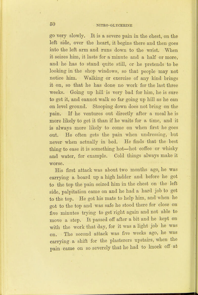 go very slowly. It is a severe pain in the chest, on the left side, over the heart, it begins there and then goes into the left arm and runs down to the wrist. When it seizes him, it lasts for a minute and a half or more, and he has to stand quite still, or he pretends to be looking in the shop windows, so that people may not notice him. Walking or exercise of any kind brings it on, so that he has done no work for the last three weeks. Going up hill is very bad for him, he is sure to get it, and cannot walk so far going up hill as he can on level ground. Stooping down does not bring on the pain. If he ventures out directly after a meal he is more likely to get it than if he waits for a time, and it is always more likely to come on when first he goes out. He often gets the pain when undressing, but never when actually in bed. He finds that the best thing to ease it is something hot—hot coffee or wliisky and water, for example. Cold things always make it worse. His first attack was about two months ago, he was carrying a board up a high ladder and before he got to the top the pain seized him in the chest on the left side, palpitation came on and he had a hard job to get to the top. He got his mate to help him, and when he got to the top and was safe he stood there for close on five minutes trying to get right again and not able to move a step. It passed off after a bit and he kept on with the work that day, for it was a light job he was on. The second attack was five weeks ago, he was carrying a shift for the plasterers upstairs, when the pain , came on so severely that he had to knock off at