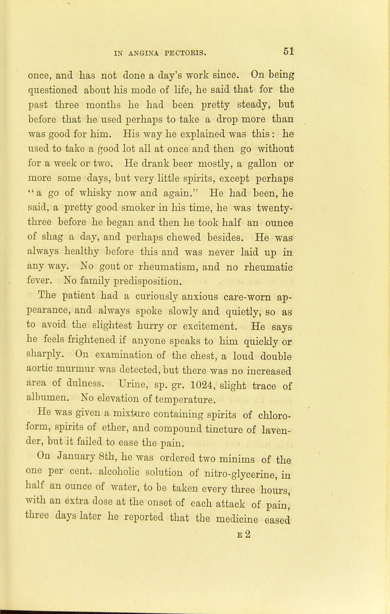 once, and lias not done a day's work since. On being questioned about bis mode of life, be said tbat for tbe past tbree montbs be bad been pretty steady, but before tbat be used perbaps to take a drop more tban was good for bim. His way be explained was tbis: he used to take a good lot all at once and tben go without for a week or two. He drank beer mostly, a gallon or more some days, but very bttle spu-its, except perhaps a go of whisky now and again. He had been, he said, a pretty good smoker in bis time, he was twenty- three before he began and tben be took half an ounce of shag a day, and perbaps chewed besides. He was always healthy before tbis and was never laid up in any way. No gout or rheumatism, and no rheumatic fever. No family predisposition. The patient bad a curiously anxious care-worn ap- pearance, and always spoke slowly and quietly, so as to avoid the slightest hurry or excitement. He says he feels frightened if anyone speaks to him quickly or sharply. On examination of the chest, a loud double aortic mm-mur was detected, but there was no increased area of dulness. Urine, sp. gr. 1024, shght trace of albumen. No elevation of temperature. He was given a mixture contaming spirits of chloro- form, spirits of ether, and compound tincture of laven- der, but it failed to ease the pain. On January 8tb, he was ordered two minims of the one per cent, alcoholic solution of nitro-glycerine, in half an ounce of water, to be taken every three hours, with an extra dose at the onset of each attack of pain, tbree days later he reported that tbe medicine eased e2