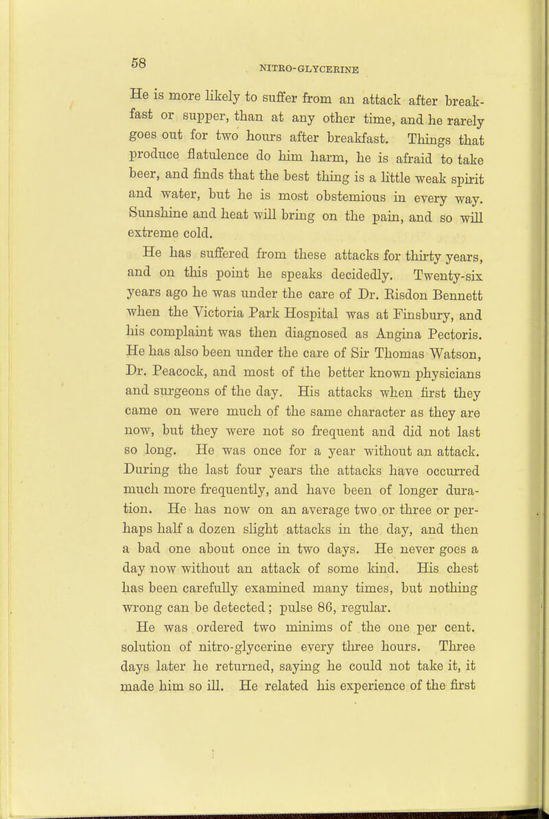 NITEO-GLYCERINE He is more Hkely to suffer from an attack after break- fast or supper, than at any other time, and he rarely goes out for two hours after breakfast. Things that produce flatulence do him harm, he is afraid to take beer, and finds that the best thing is a httle weak spii-it and water, but he is most obstemious in every way. Sunshhae and heat will brmg on the paui, and so will extreme cold. He has suffered from these attacks for thii-ty years, and on this point he speaks decidedly. Twenty-six years ago he was under the care of Dr. Eisdon Bennett when the Victoria Park Hospital was at Finsbury, and his complaint was then diagnosed as Angina Pectoris. He has also been under the care of Sir Thomas Watson, Dr. Peacock, and most of the better known j)hysicians and surgeons of the day. His attacks when first they came on were much of the same character as they are now, but they were not so frequent and did not last so long. He was once for a year without an attack. During the last four years the attacks have occm-red much more frequently, and have been of longer dura- tion. He has now on an average two .or three or per- haps half a dozen slight attacks in the day, and then a bad one about once in two days. He never goes a day now without an attack of some kind. His chest has been carefully examined many times, but nothing wrong can be detected; pulse 86, regular. He was ordered two minims of the one per cent, solution of nitro-glycerine every three hours. Thi-ee days later he returned, saying he could not take it, it made him so iU. He related his experience of the first