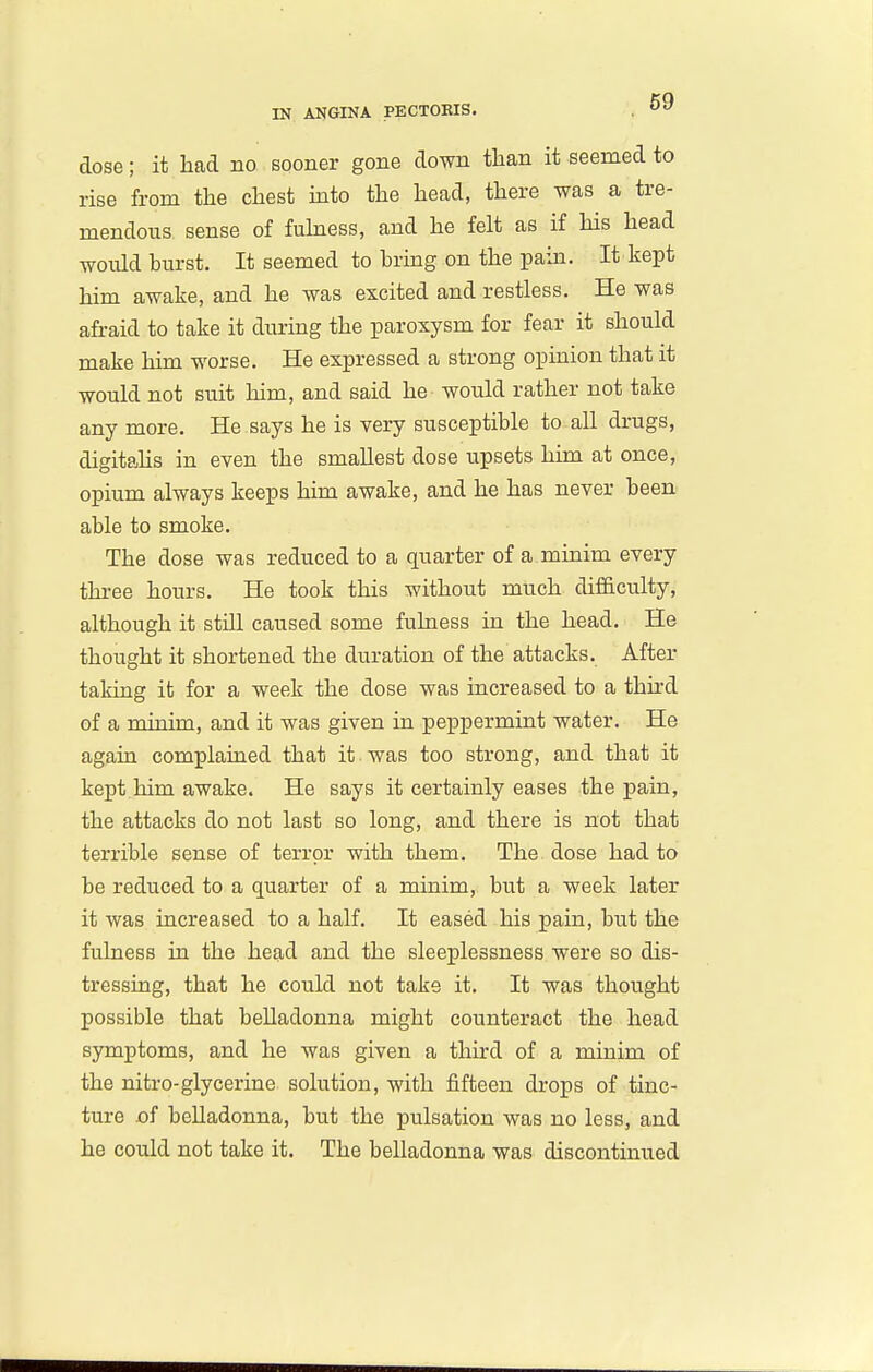 dose; it had no sooner gone down than it seemed to rise from the chest mto the head, there was a tre- mendous sense of fulness, and he felt as if Ms head would burst. It seemed to brmg on the pain. It kept him awake, and he was excited and restless. He was afraid to take it during the paroxysm for fear it should make him worse. He expressed a strong opinion that it would not suit him, and said he would rather not take any more. He says he is very susceptible to all drugs, digitahs in even the smallest dose upsets him at once, opium always keeps him awake, and he has never been able to smoke. The dose was reduced to a quarter of a minim every three hours. He took this without much difficulty, although it stUl caused some fuhaess in the head. He thought it shortened the duration of the attacks. After taking it for a week the dose was increased to a third of a minim, and it was given in peppermint water. He agaia complained that it was too strong, and that it kept him awake. He says it certainly eases the pain, the attacks do not last so long, and there is not that terrible sense of terror with them. The dose had to be reduced to a quarter of a minim, but a week later it was increased to a half. It eased his pain, but the fulness in the head and the sleeplessness were so dis- tressing, that he could not take it. It was thought possible that belladonna might counteract the head symptoms, and he was given a third of a minim of the nitro-glycerine solution, with jfifteeu drops of tinc- ture of belladonna, but the pulsation was no less, and he could not take it. The belladonna was discontinued