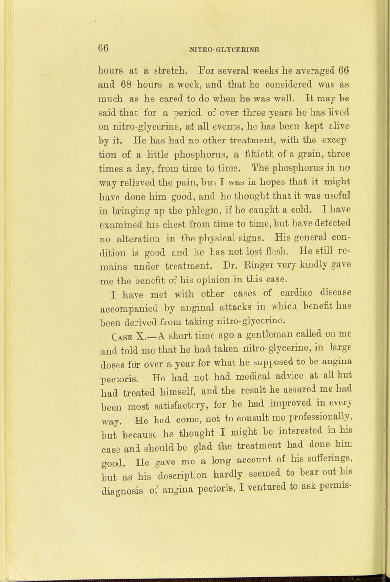G6 hours at a stretch. For several weeks he averaged 66 and 68 hours a week, and that he considered was as much as he cared to do when he was well. It may be said that for a period of over three years he has lived on nitro-glycerine, at all events, he has been kept alive by it. He has had no other treatment, with the excep- tion of a httle phosphorus, a fiftieth of a grain, three times a day, from time to time. The phosphorus in no way relieved the pain, but I was in hopes that it might have done him good, and he thought that it was useful in bringing up the phlegm, if he caught a cold. I have examined his chest from time to time, but have detected no alteration in the physical signs. His general con- dition is good and he has not lost flesh. He still re- mains under treatment, Dr, Einger very kindly gave me the benefit of his opinion in this case, I have met with other cases of cardiac disease accompanied by anginal attacks in which benefit has been derived from taking nitro-glycerine. Case X,—A short time ago a gentleman called on me and told me that he had taken nitro-glycerme, in large doses for over a year for what he supposed to be angina pectoris. He had not had medical advice at aU but had treated himself, and the result he assured me had been most satisfactory, for he had improved in every way. He had come, not to consult me professionally, but because he thought I might be interested ha his case and should be glad the treatment had done him good. He gave me a long account of his sufferings, but as his description hardly seemed to bear out his diagnosis of angina pectoris, I ventured to ask permis-