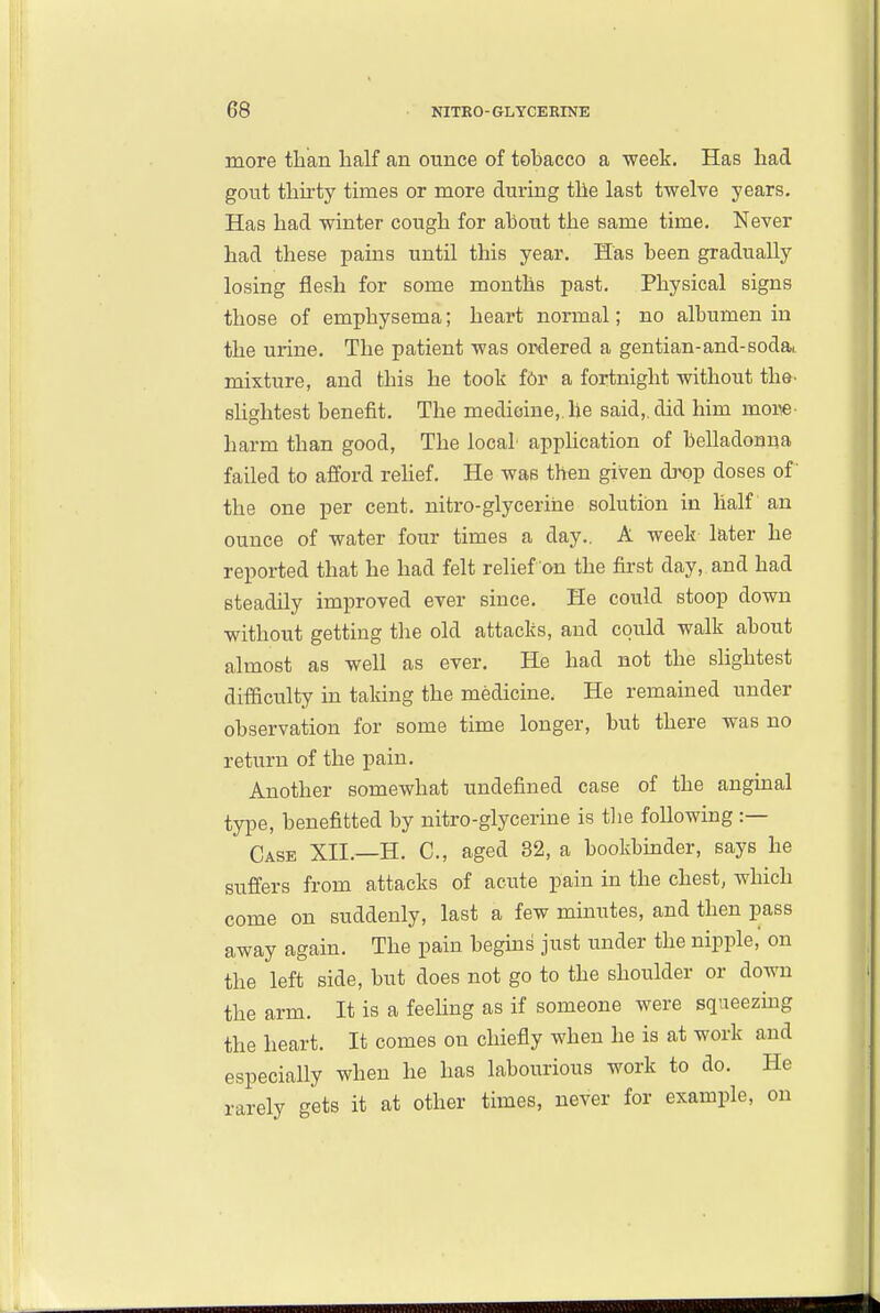 more than half an ounce of tobacco a ■week. Has had gout thirty times or more during the last twelve years. Has had winter cough for about the same time. Never had these pains until this year. Has been gradually losing flesh for some months past. Physical signs those of emphysema; heart normal; no albumen in the urine. The patient was ordered a gentian-and-sodai mixture, and this he took f6r a fortnight without the. slightest benefit. The medicine,.he said,, did him more- harm than good, The local application of belladonna failed to afford rehef. He was then given di^op doses of' the one per cent, nitro-glycerihe solution in half an ounce of water four times a day,. A week later he reported that he had felt relief on the first day, and had steadily improved ever since. He could stoop down without getting the old attacks, and could walk about almost as well as ever. He had not the shghtest difficulty in taking the medicine. He remained under observation for some time longer, but there was no return of the pain. Another somewhat undefined case of the angmal type, benefitted by nitro-glyceriue is tlie following :— Case XII.—H, C, aged 32, a bookbmder, says he suffers from attacks of acute pain in the chest, which come on suddenly, last a few minutes, and then pass away again. The pain begms just under the nipple, on the left side, but does not go to the shoulder or down the arm. It is a feehng as if someone were squeezmg the heart. It comes on chiefly when he is at work and especially when he has labourious work to do. He rarely gets it at other times, never for example, on