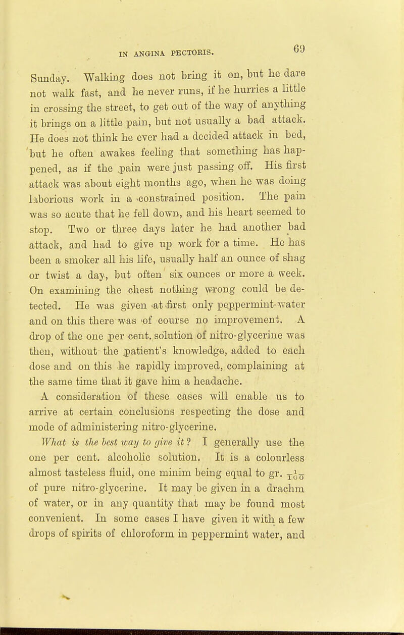 Sunday. Walking does not bring it on, but lie dare not walk fast, and he never runs, if he hurries a little in crossing the street, to get out of the way of anything it brings on a httle pain, but not usually a bad attack. He does not think he ever had a decided attack in bed, 'but he often awakes feeling that something has hap- pened, as if the .pain were just passing off. His first attack was about eight months ago, when he was doing laborious work in a ^constrained position. The pain was so acute that he fell down, and his heart seemed to stop. Two or three days later he had another bad attack, and had to give up work for a time. He has been a smoker all his hfe, usually half an ounce of shag or twist a day, but often six ounces or more a week. On examining the chest nothing wrong could be de- tected. He was given -at first only pe.ppermint-water and on this there was 'of course no improvement. A drop of the one jier cent, solution of nitro-glycerine was then, without the patient's knowledge, added to each dose and on this he rapidly improved, complaining at the same time that it gave him a headache. A consideration of these cases will enable us to arrive at certaui conclusions respecting the dose and mode of administering nitro-glycerine. What is the best way to (jive it ? I generally use the one per cent, alcohohc solution. It is a colourless almost tasteless fluid, one minim bemg equal to gr. ^-J^ of pure nitro-glycerine. It may be given in a drachm of water, or in any quantity that may be found most convenient. In some cases I have given it with a few di'ops of spirits of chloroform in peppermint water, and