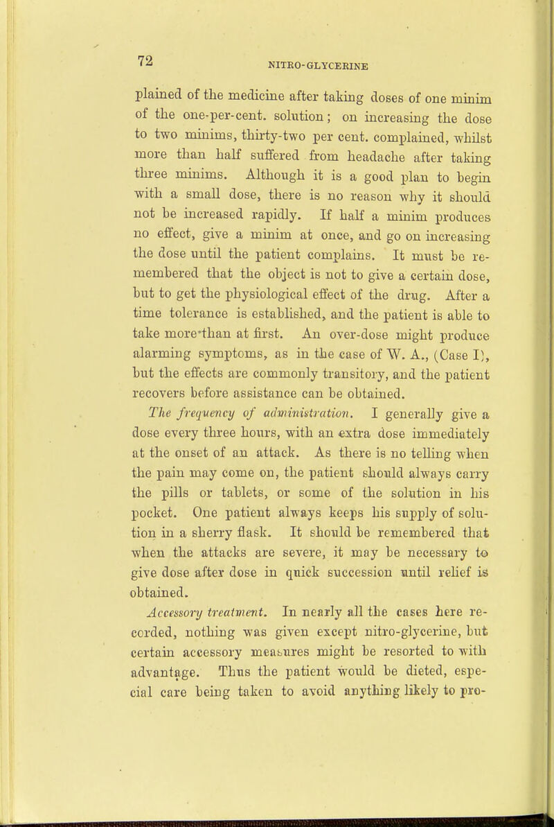 NITEO-GLYCEEINE plained of the medicine after taking doses of one minim of the one-per-cent, solution; on increasing the dose to two minims, thirty-two per cent, complained, whilst more than haK suffered from headache after taking three minims. Although it is a good plan to begm with a small dose, there is no reason why it should not be increased rapidly. If half a minim produces no effect, give a minim at once, and go on increasing the dose until the patient complains. It must be re- membered that the object is not to give a certain dose, but to get the physiological effect of the drug. After a time tolerance is established, and the patient is able to take more'than at first. An over-dose might produce alarming symptoms, as in the case of W. A., (Case I}, but the effects are commonly transitory, and the patient recovers before assistance can be obtained. The frequency of advrinistratimi. I generally give a dose every three hours, with an «xtra dose immediately at the onset of an attack. As there is no telling when the pain may come on, the patient should always carry the pills or tablets, or some of the solution in his pocket. One patient always keeps his supply of solu- tion in a sherry flask. It should be remembered that when the attacks are severe, it may be necessary to give dose after dose in quick succession until rehef is obtained. Accessory treaivient. In nearly all the cases here re- corded, nothing was given except nitro-glycerine, but certain accessory meabures might be resorted to with advantage. Thus the patient would be dieted, espe- cial care being taken to avoid anything likely to pro-
