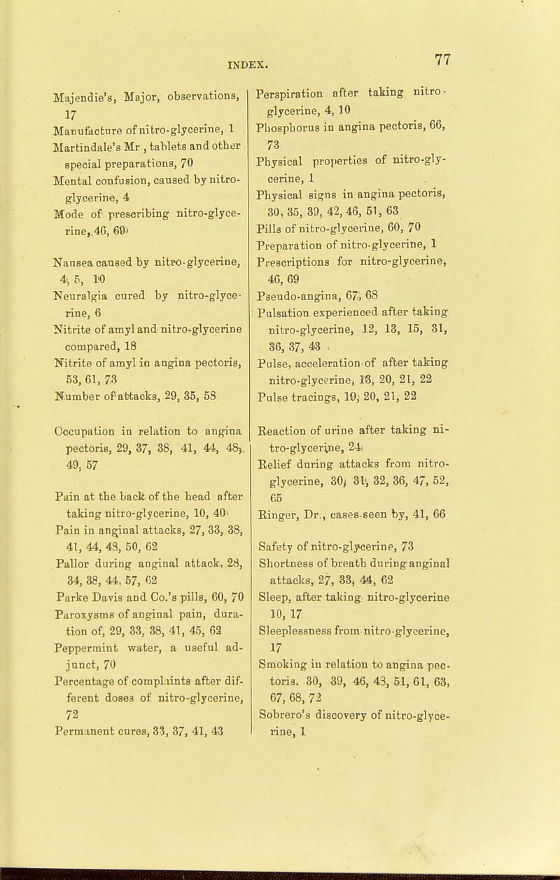 Majendie's, Major, observations, 17 Matiufactnre of nitro-glycerine, 1 Martindale's Mr , tablets and other special preparations, 70 Mental confusion, caused by nitro- glycerine, 4 Mode of prescribing nitro-glyce- rine,. 4G, 69) Nansea caused by nitro-glycerine, 4i 5, I'O Neuralgia cured by nitro-glyce- rine, 6 Nitrite of amyl and- nitro-glycerine compared, 18 Nitrite of amyl in angina pectoris, 53, 61, 73 Number of attacks, 29, 35, 58 Occupation in relation to angina pectoris, 29, 37, 38, 41, 44, 48,. 49, 57 Pain at the back of the head after taking nitro-glycerine, 10, 40. Pain in anginal attacks, 27, 33, 38, 41, 44, 43, 50, 62 Pallor during anginal attack,.28, 34, 38, 44, 57, 02 Parke Davis and Co.'s pills, 60, 70 Paroxysms of anginal pain, dura- tion of, 29, 33, 38, 41, 45, 62 Peppermint water, a useful ad- junct, 70 Percentage of complaints after dif- ferent doses of nitro-glycerine, 72 Permanent cures, 33, 37, 41, 43 77 Perspiration after taking nitro- glycerine, 4, 10 Phosphorus in angina pectoris, 66, 73 Physical properties of nitro-gly- cerine, 1 Physical signs in angina pectoris, 30,35, 39, 42, 46, 51, 63 Pills of nitro-glycerine, 60, 70 Preparation of nitro-glycerine, 1 Prescriptions for nitro-glycerine, 46, 69 Pseudo-angina, 67, 68 Pulsation experienced after taking nitro-glycerine, 12, 13, 15, 31, 36, 37, 43 . Pulse, acceleration of after taking nitro-glycerine, 18, 20, 21, 22 Pulse tracings, 10,' 20, 21, 22 Eeaction of urine after taking ni- tro-glycerine, 24i Relief during attacks from nitro- glycerine, 30j 31', 32, 36, 47, 52, 65 Ringer, Dr., cases-seen by, 41, 66 Safety of nitro-glycerine, 73 Shortness of breath during anginal attacks, 27, 33, 44, 62 Sleep, after taking nitro-glycerine 10, 17 Sleeplessness from nitro-glycerine, 17 Smoking in relation to angina pec- toris. 30, 39, 46, 43, 51, 61, 63, 67, 68, 72 Sobrero's discovery of nitro-glyce- rine, 1