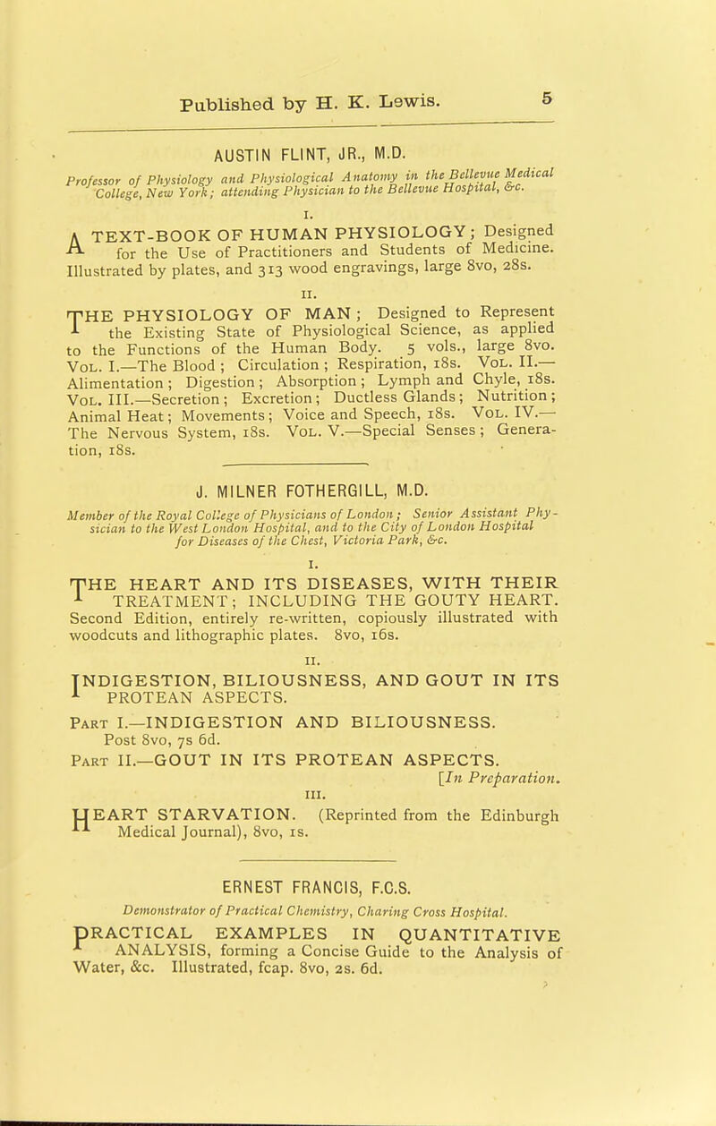 AUSTIN FLINT, JR., M.D. Professor of Physiology and Physiological Anatomy in the BMevue Medical College, New York; attending Physician to the BelUvue Hospital, 6rc. I. A TEXT-BOOK OF HUMAN PHYSIOLOGY; Designed for the Use of Practitioners and Students of Medicine. Illustrated by plates, and 313 wood engravings, large 8vo, 28s. II. THE PHYSIOLOGY OF MAN ; Designed to Represent the Existing State of Physiological Science, as applied to the Functions of the Human Body. 5 vols., large Svo. Vol. I.—The Blood ; Circulation ; Respiration, iSs. Vol. II.— Alimentation ; Digestion ; Absorption ; Lymph and Chyle, i8s. Vol. III.—Secretion ; Excretion; Ductless Glands ; Nutrition; Animal Heat; Movements; Voice and Speech, i8s. Vol. IV.— The Nervous System, i8s. Vol. V.—Special Senses ; Genera- tion, iSs. J. MILNER FOTHERGILL, M.D. Member of the Royal College of Physicians of London; Senior Assistant Phy- sician to the West London Hospital, and to the City of London Hospital for Diseases of the Chest, Victoria Park, &c. I. THE HEART AND ITS DISEASES, WITH THEIR TREATMENT; INCLUDING THE GOUTY HEART. Second Edition, entirely re-written, copiously illustrated with woodcuts and lithographic plates. Svo, i6s. II. INDIGESTION, BILIOUSNESS, AND GOUT IN ITS PROTEAN ASPECTS. Part I.—INDIGESTION AND BILIOUSNESS. Post Svo, 7s 6d. Part II.—GOUT IN ITS PROTEAN ASPECTS. [In Preparation. III. TJEART STARVATION. (Reprinted from the Edinburgh Medical Journal), Svo, is. ERNEST FRANCIS, F.C.8. Demonstrator of Practical Chemistry, Charing Cross Hospital. PRACTICAL EXAMPLES IN QUANTITATIVE ANALYSIS, forming a Concise Guide to the Analysis of Water, &c. Illustrated, fcap. Svo, 2s. 6d.