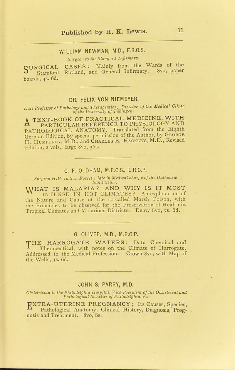 WILLIAM NEWMAN, M.D., F.R.C.S. Surgeon to the Stamford Infirmary. SURGICAL CASES : Mainly from the Wards of the Stamford, Rutland, and General Infirmary. 8vo, paper boards, 4s. 6d. DR. FELIX VON NIEMEYER. Late Professor of Pathology and Therapeutic!:; Director of the Medical Clinic of the University of Tubingen. K TEXT-BOOK OF PRACTICAL MEDICINE, WITH ^ PARTICULAR REFERENCE TO PHYSIOLOGY AND PATHOLOGICAL ANATOMY. Translated from the Eighth German Edition, by special permission of the Author, by George H. Humphrey, M.D., and Charles E. Hackley, M.D., Revised Edition, 2 vols., large Svo, 36s. C. F. OLDHAM, M.R.G.S., LR.C.P. Surgeon H.M. Indian Foixcs ; late in Medical charge of the Dalhousie . Sanitarium. WHAT IS MALARIA ? AND WHY IS IT MOST INTENSE IN HOT CLIMATES ? An explanation of the Nature and Cause of the so-called Marsh Poison, with the Principles to be observed for the Preservation of Health in Tropical Climates and Malarious Districts. Demy Svo, 7s. 6d. G. OLIVER, M.D., M.R.C.P. ipHE HARROGATE WATERS: Data Chemical and Therapeutical, with notes on the Climate of Harrogate. Addressed to the Medical Profession. Crown Svo, with Map of the Wells, 3s. 6d. JOHN S. PARRY, M.D. Obstetrician to the Philadelphia Hospital, Vice-President of the Obstetrical and Pathological Societies of Philadelphia, &c. PXTRA-UTERINE PREGNANCY; Its Causes, Species, Pathological Anatomy, Clinical History, Diagnosis, Prog- nosis and Treatment. Svo, 8s.