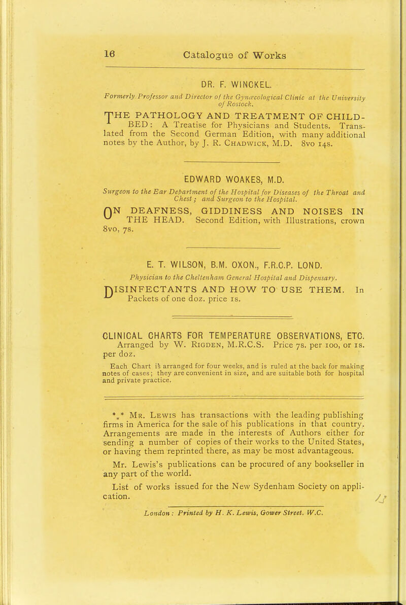 DR. F. WINCKEL Formerly Professor and Director of the Gyiuecological Clinic at the University of Rosiock. THE PATHOLOGY AND TREATMENT OF CHILD- BED : A Treatise for Physicians and Students. Trans- lated from the Second German Edition, with many additional notes by the Author, by J. R. Chadwick, M.D. 8vo 14s. EDWARD WOAKES, M.D. Surgeon to the Ear Det>artment of the Hospital for Diseases of the Throat and Chest; and Surgeon to the Hospital. QN DEAFNESS, GIDDINESS AND NOISES IN ^ THE HEAD. Second Edition, with Illustrations, crown 8vo, 7s. D E. T. WILSON, B.M. OXON., F.R.C.P. LOND. Physician to the Cheltenham General Hospital and Dispensary. ISINFECTANTS AND HOW TO USE THEM. In Packets of one doz. price is. CLINICAL CHARTS FOR TEMPERATURE OBSERVATIONS, ETC. Arranged by W. Rigden, M.R.C.S. Price 7s. per 100, or is. per doz. Each Chart arranged for four weeks, and is ruled at the back for making notes of cases ; they are convenient in size, and are suitable both for hospital and private practice. *.* Mr. Lewis has transactions with the leading publishing firms in America for the sale of his publications in that country. Arrangements are made in the interests of Authors either for sending a number of copies of their works to the United States, or having them reprinted there, as may be most advantageous. Mr. Lewis's publications can be procured of any bookseller in any part of the world. List of works issued for the New Sydenham Society on appli- cation. London : Printed by H. K. Lewis, Gower Street. W.C.