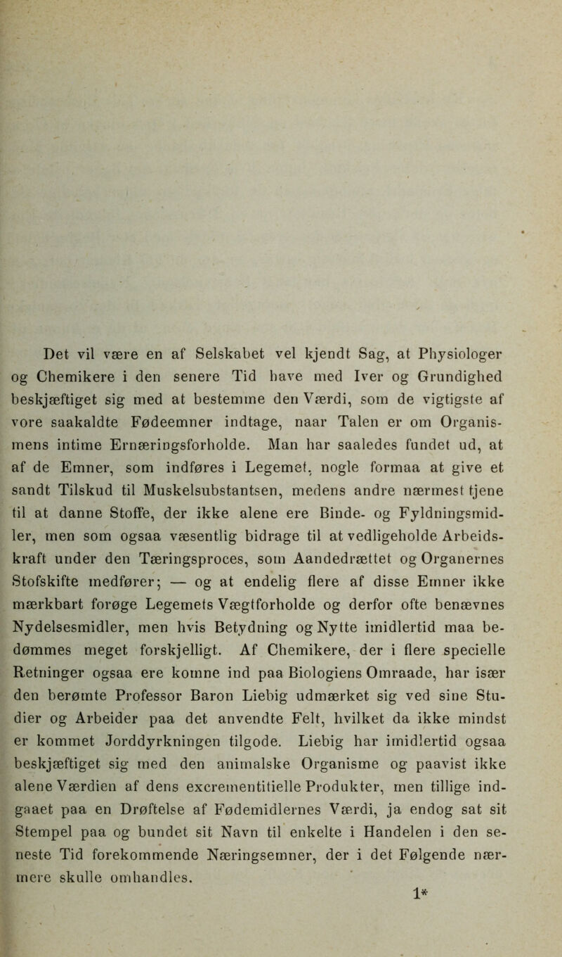 Det vil vsere en af Selskabet vel kjendt Sag, at Physiologer og Chemikere i den senere Tid have med Iver og Grundighed beskjseftiget sig med at bestemme den Vserdi, som de vigtigste af vore saakaldte F0deemner indtage, naar Talen er om Organis- mens intime Ernseringsforholde. Man har saaledes fandet ud, at af de Emner, som indfores i Legemet, nogle formaa at give et sandt Tilskud til Muskelsubstantsen, medens andre nsermest tjene til at danne Stoffe, der ikke alene ere Binde- og Fyldningsmid- ler, men som ogsaa vaesentlig bidrage til at vedligeholde Arbeids- kraft under den Tseringsproces, som Aandedrsettet og Organernes Stofskifte inedforer; — og at endelig flere af disse Emner ikke mserkbart foroge Legemets Vsegtforholde og derfor ofte bensevnes Nydelsesmidler, men hvis Betydning ogNytte imidlertid maa be- dommes meget forskjelligt. Af Chemikere, der i flere specielle Retninger ogsaa ere komne ind paa Biologiens Omraade, har isser den beromte Professor Baron Liebig udmserket sig ved sine Stu- dier og Arbeider paa det anvendte Felt, hvilket da ikke mindst er kommet Jorddyrkningen tilgode. Liebig har imidlertid ogsaa beskjseftiget sig med den anirnalske Organisme og paavist ikke alene Vserdien af dens excrementitielle Produkter, men tillige ind- gaaet paa en Droftelse af Fodemidlernes Vserdi, ja endog sat sit Stempel paa og bundet sit Navn til enkelte i Handelen i den se- neste Tid forekommende Nseringsernner, der i det Folgende nser- mere skulle omhandles.