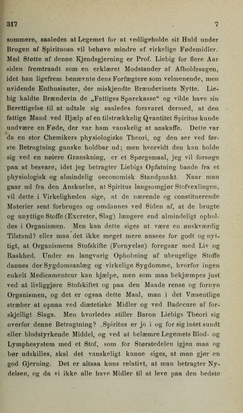 sommere, saaledes at Legemet for at vedligeholde sit Huld under Brugen af Spirituosa vil behove mindre af virkelige Fodemidler. Med Stotte af denne Kjendsgjerning er Prof. Liebig for flere Aar siden fremtraadt som en erklseret Modstander af Afholdssagen, idet han ligefrem bensevnte dens Forfsegtere som velmenende, men uvidende Enthusiaster, der miskjendte Brsendevinets Nytte. Lie- big kaldte Brsendevin de „Fattiges Sparekasse“ og vilde have sin Berettigelse til at udtale sig saaledes forsvaret dermed, at den fattige Mand ved Hjaelp af en tilstraekkelig Qvantitet Spiritus kunde undvsere enFode, der var ham vanskelig at anskaffe. Dette var da en stor Chemikers physiologiske Theori, og den ser ved for- ste Betragtning ganske holdbar ud; men hvorvidt den kan holde sig ved en noiere Granskning, er et Sporgsmaal, jeg vil forsoge paa at besvare, idet jeg betragter Liebigs Opfatning baade fra et physiologisk og almindelig oeconomisk Standpunkt. Naar man gaar ud fra den Anskuelse, at Spiritus langsorngjor Stofvexlingen, vil dette i Virkeligheden sige, at de neerende og eonstituerende Materier sent forbruges og orndannes ved Siden af, at de brugte og unyttige Stoffe (Excreter, Slag) laengere end almindeligt ophol- des i Organismen. Men kan dette siges at vaere en onskvmrdig % Tilstand? eller maa det ikke meget mere ansees for godt og nyt- tigt, at Organismens Stofskifte (Fornyelse) foregaar med Liv og Raskhed. Under en langvarig Ophobning af ubrugelige Stoffe dannes der Sygdomsanlseg og virkelige Sygdomme, hvorfor ingen enkelt Medicamentcur kan hjselpe, men som maa bekjaempes just ved at livliggjore Stofskiftet og paa den Maade rense og fornye Organismen, og det er ogsaa dette Maal, man i det Vaesentlige strseber at opnaa ved diaetetiske Midler og ved Badecure af for- skjelligt Slags. Men hvorledes stiller Baron Liebigs Theori sig overfor denne Betragtning? Spiritus er jo i og for sig intet sundt eller blodstyrkende Middel, og ved at belsemre Legemets Blod- og Lymphesystem med et Stof, som for Storstedelen igjen maa og bor udskilles, skal det vanskeligt kunne siges, at man gjor en god Gjerning. Det er altsaa kuns relativt, at man betragter Ny- delsen, og da vi ikke alle have Midler til at leve paa den bedste