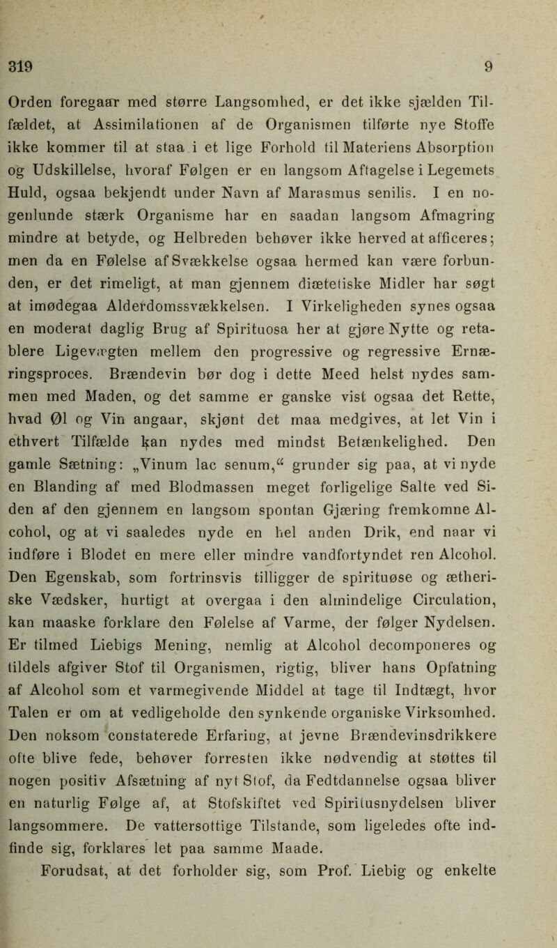 Orden foregaar med storre Langsomhed, er det ikke sjselden Til- fseldet, at Assimilationen af de Organismen tilforte nye Stoffe ikke kommer til at staa i efc lige Forhold til Materiens Absorption og Udskillelse, hvoraf Folgen er en langsom Aftagelse i Legemets Huld, ogsaa bekjendt under Navn af Marasmus senilis. I en no- genlunde stserk Organisme har en saadan langsom Afmagring mindre at betyde, og Helbreden behover ikke herved at afficeres; men da en Folelse afSvsekkelse ogsaa hermed kan vsere forbun- den, er det rimeligt, at man gjennem disetetiske Midler har sogt at imodegaa Alderdomssvsekkelsen. I Virkeligheden synes ogsaa en moderat daglig Brug af Spirituosa her at gjore Nytte og reta- blere Ligev;rgten mellem den progressive og regressive Ernse- ringsproces. Brsendevin bor dog i dette Meed heist nydes sam- men med Maden, og det samme er ganske vist ogsaa det Rette, hvad 01 og Vin angaar, skjont det maa medgives, at let Vin i ethvert Tilfeelde lfan nydes med mindst Betaenkelighed. Den gamle Ssetning: „Vinum lac senum,“ grunder sig paa, at vi nyde en Blanding af med Blodmassen meget forligelige Salte ved Si- den af den gjennem en langsom spontan Gjsering fremkomne Al- cohol, og at vi saaledes nyde en hel anden Drik, end naar vi indfore i Blodet en mere eller mindre vandfortyndet ren Alcohol. Den Egenskab, som fortrinsvis tilligger de spirituose og setheri- ske Vsedsker, hurtigt at overgaa i den almindelige Circulation, kan maaske forklare den Folelse af Varme, der folger Nydelsen. Er tilmed Liebigs Mening, nemlig at Alcohol decomponeres og tildels afgiver Stof til Organismen, rigtig, bliver hans Opfatning af Alcohol som et varmegivende Middel at tage til Indtsegt, hvor Talen er om at vedligeholde den synkende organiske Virksomhed. Den noksom constaterede Erfaring, at jevne Breendevinsdrikkere ofte blive fede, behover forresten ikke nodvendig at stottes til nogen positiv Afssetning af nyt Stof, da Fedtdannelse ogsaa bliver en naturlig Folge af, at Stofskiftet ved Spiritusnydelsen bliver langsommere. De vattersottige Tilstande, som ligeledes ofte ind- finde sig, forklares let paa samme Maade. Forudsat, at det forholder sig, som Prof. Liebig og enkelte