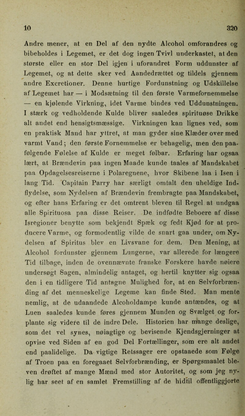 Andre mener, at en Del af den nydte Alcohol omforandres og bibeholdes i Legemet, er defc dog ingen Tvivl underkastet, at den storste eller en stor Del igjen i uforandret Form uddunster af Legemet, og at dette sker ved Aandedrsettet og tildels gjennem andre Excretioner. Denne burtige Fordunstning og Udskillelse af Legemet har — i Modssetning til den forste Varmefornemmelse — en kjolende Virkning, idet Varme bindes ved Uddunstningen. I stajrk og vedholdende Kulde bliver saaledes spirituose Drikke alt andet end hensigtsmaessige. Virkningen kan lignes ved, som en praktisk Mand har yttret, at man gyder sine Klaeder over med varmt Vand; den forste Fornemmelse er behagelig, men den paa- folgende Folelse af Kulde er meget folbar. Erfaring har ogsaa laert, at Braendevin paa ingen Maade kunde taales af Mandskabet paa Opdagelsesreiserne i Polaregnene, hvor Skibene laa i Isen i lang Tid. Capitain Parry har saerligt omtalt den uheldige Ind- flydelse, som Nydelsen af Braendevin frembragte paa Mandskabet, og efter hans Erfaring er det omtrent bleven til Regel at undgaa alle Spirituosa paa disse Reiser. De indfodte Beboere af disse Isregioner benytte som bekjendt Spaek og fedt Kjod for at pro- ducere Varme, og formodentlig vilde de snart gaa under, om Ny- delsen af Spiritus blev en Livsvane for dem. Den Mening, at Alcohol fordunster gjennem Lungerne, var allerede for laengere Tid tilbage, inden de ovennaevnte franske Forskere havde noiere undersogt Sagen, almindelig antaget, og hertil knytter sig ogsaa den i en tidligere Tid antagne Mulighed For, at en Selvforbraen- ding af det menneskelige Legeme kan finde Sted. Man mente nemlig, at de udaandede Alcoholdampe kunde antaendes, og at Luen saaledes kunde fores gjennem Munden og Svaelget og for- plante sig videre til de indre Dele. Historien har mange deslige, som det vel synes, noiagtige og bevisende Kjendsgjerninger at opvise ved Siden af en god Del Fortaellinger, som ere alt andet end paalidelige. Da vigtige Retssager ere opstaaede som Folge af Troen paa en foregaaet Selvforbrsending, er Sporgsmaalet ble- ven droftet af mange Maend med stor Autoritet, og som jeg ny- lig har seet af en samlet Fremstilling af de hidtil offentliggjorte