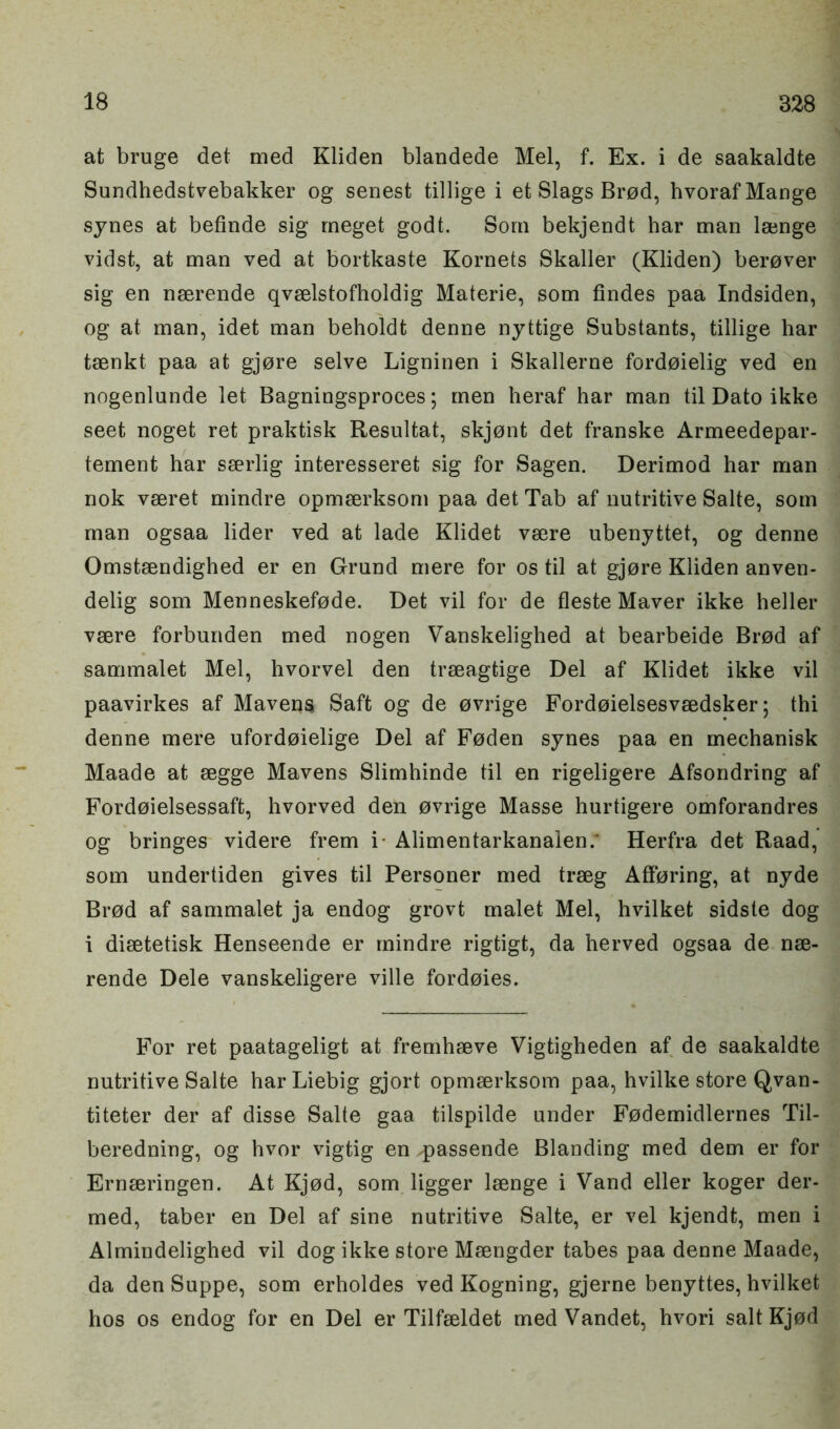 at bruge det med Kliden blandede Mel, f. Ex. i de saakaldte Sundhedstvebakker og senest tillige i et Slags Brod, hvoraf Mange synes at befinde sig rneget godt. Som bekjendt har man lajnge vidst, at man ved at bortkaste Kornets Skaller (Kliden) ber0ver sig en nserende qvselstofholdig Materie, som Andes paa Indsiden, og at man, idet man beholdt denne nyttige Substants, tillige har taenkt paa at gjore selve Ligninen i Skallerne fordoielig ved en nogenlunde let Bagningsproces; men heraf har man til Dato ikke seet noget ret praktisk Resultat, skjont det franske Armeedepar- tement har sserlig interesseret sig for Sagen. Derimod har man nok vseret mindre opmserksom paa det Tab af nutritive Salte, som man ogsaa lider ved at lade Klidet vsere ubenyttet, og denne Omstsendighed er en Grand mere for os til at gjore Kliden anven- delig som Menneskefode. Det vil for de fleste Maver ikke heller vsere forbunden med nogen Vanskelighed at bearbeide Brod af sammalet Mel, hvorvel den trseagtige Del af Klidet ikke vil paavirkes af Mavens Saft og de ovrige Fordoielsesvaedsker; thi denne mere ufordoielige Del af Foden synes paa en mechanisk Maade at segge Mavens Slimhinde til en rigeligere Afsondring af Fordoielsessaft, hvorved den ovrige Masse hurtigere omforandres og bringes videre frem i- Alimentarkanaien.' Herfra det Raad, som undertiden gives til Personer med trseg Afforing, at nyde Brod af sammalet ja endog grovt malet Mel, hvilket sidste dog i disetetisk Henseende er mindre rigtigt, da herved ogsaa de nse- rende Dele vanskeligere ville fordoies. For ret paatageligt at fremhseve Vigtigheden af de saakaldte nutritive Salte har Liebig gjort opmserksom paa, hvilke store Qvan- titeter der af disse Salte gaa tilspilde under Fodemidlernes Til- beredning, og hvor vigtig en passende Blanding med dem er for Ernteringen. At Kjod, som ligger lsenge i Vand eller koger der- med, taber en Del af sine nutritive Salte, er vel kjendt, men i Almindelighed vil dog ikke store Msengder tabes paa denne Maade, da den Suppe, som erholdes ved Kogning, gjerne benyttes, hvilket hos os endog for en Del er Tilfseldet med Vandet, hvori salt Kjod