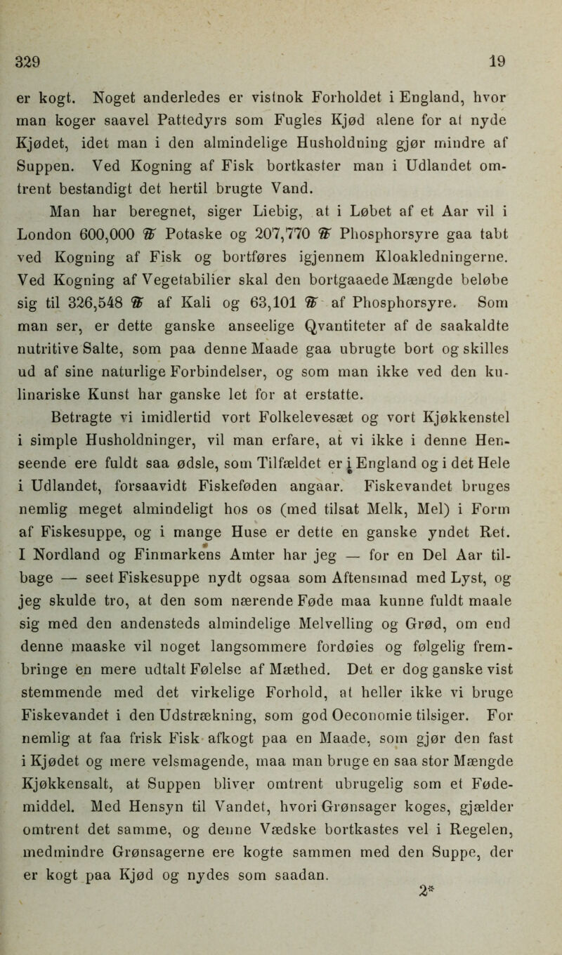 er kogt. Noget anderledes er vistnok Forholdet i England, hvor man koger saavel Pattedyrs som Fugles Kjod alene for at nyde Kjodet, idet man i den almindelige Husholdning gjor mindre af Suppen. Ved Kogning af Fisk bortkaster man i Udlandet om- trent bestandigt det hertil brugte Vand. Man har beregnet, siger Liebig, at i Lobet af et Aar vil i London 600,000 % Potaske og 207,770 St Phosphorsyre gaa tabt ved Kogning af Fisk og bortfores igjennem Kloakledningerne. Ved Kogning af Vegetabilier skal den bortgaaede Msengde belobe sig til 326,548 St af Kali og 63,101 St af Phosphorsyre. Som man ser, er dette ganske anseelige Qvantiteter af de saakaldte nutritive Salte, som paa denne Maade gaa ubrugte bort og skilles ud af sine naturlige Forbindelser, og som man ikke ved den ku- linariske Kunst har ganske let for at erstatte. Betragte vi imidlertid vort Folkelevesset og vort Kjokkenstel i simple Husholdninger, vil man erfare, at vi ikke i denne Hen- seende ere fuldt saa odsle, som Tilfseldet er i England og i det Hele i Udlandet, forsaavidt Fiskefoden angaar. Fiskevandet bruges nemlig meget almindeligt hos os (med tilsat Melk, Mel) i Form af Fiskesuppe, og i mange Huse er dette en ganske yndet Ret. I Nordland og Finmarkens Amter har jeg — for en Del Aar til- bage — seet Fiskesuppe nydt ogsaa som Aftensinad med Lyst, og jeg skulde tro, at den som nserende Fode maa kunne fuldt maale sig med den andensteds almindelige Melvelling og Grod, om end denne maaske vil noget langsommere fordoies og folgelig frem- bringe en mere udtalt Folelse af Msethed. Det er dog ganske vist stemmende med det virkelige Forhold, at heller ikke vi bruge Fiskevandet i den Udstreekning, som god Oeconomie tilsiger. For nemlig at faa frisk Fisk afkogt paa en Maade, som gjor den fast i Kjodet og mere velsmagende, maa man bruge en saa stor Msengde Kjokkensalt, at Suppen bliver omtrent ubrugelig som et Fode- middel. Med Hensyn til Vandet, hvori Gronsager koges, gjselder omtrent det samme, og denne Vsedske bortkastes vel i Regelen, medmindre Gronsagerne ere kogte sammen med den Suppe, der er kogt paa Kjod og nydes som saadan. 2*