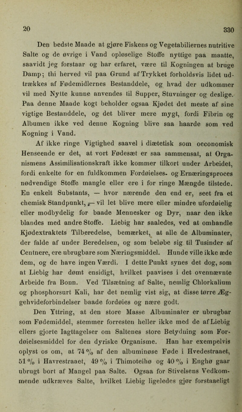 Den bedste Maade at gjore Fiskens og Vegetabiliernes nutritive Salte og de ovrige i Vand oploselige StofFe nyttige paa maatte, saavidt jeg forstaar og har erfaret, vaere til Kogningen at bruge Damp; thi herved vil paa Grund afTrykket forholdsvis lidet ud- trsekkes af Fodemidlernes Bestanddele, og hvad der udkommer vil med Nytte kunne anvendes til Supper, Stuvninger og deslige. Paa denne Maade kogt beholder ogsaa Kjodet det meste af sine vigtige Bestanddele, og det bliver mere mygt, fordi Fibrin og Albumen ikke ved denne Kogning blive saa haarde som ved Kogning i Vand. Af ikke ringe Vigtighed saavel i diaetetisk soin oeconomisk Henseende er det, at vort Fodesaet er saa sammensat, at Orga- nismens Assimilisationskraft ikke kommer tilkort under Arbeidet, fordi enkelte for en fuldkommen Fordoielses- og Ernaeringsproces nodvendige StofFe mangle eller ere i for ringe Maengde tilstede. En enkelt Substants, — hvor naerende den end er, seet fra et chemisk Standpunkt, — vil let blive mere eller mindre ufordoielig eller modbydelig for baade Mennesker og Dyr, naar den ikke blandes med andre StofFe. Liebig har saaledes, ved at omhandle Kjodextraktets Tilberedelse, bemaerket, at alle de Albuminater, der falde af under Beredelsen, og som belobe sig til Tusinder af Centnere, ere ubrugbare som Naeringsmiddel. Hunde ville ikke aede dem, og de have ingen Vaerdi. I dette Punkt synes det dog, som at Liebig har domt ensidigt, hvilket paavises i det ovennaevnte Arbeide fra Bonn. Ved Tilsaetning af Salte, nemlig Chlorkaliurn og phosphorsurt Kali, har det nemlig vist sig, at disse torre JEg- gehvideforbindelser baade fordoies og naere godt. Den Yttring, at den store Masse Albuminater er ubrugbar som Fodemiddel, stemmer forresten heller ikke med de af Liebig ellers gjorte Iagttagelser om Saltenes store Betydning som For* doielsesmiddel for den dyriske Organisme. Han har exempelvis oplyst os om, at 74% af den albuminose Fode i Hvedestraaet, 51 % i Havrestraaet, 49 % i Thimoteiho og 40 % i Engho gaar ubrugt bort af Mangel paa Salte. Ogsaa for Stivelsens Vedkom- mende udkraeves Salte, hvilket Liebig ligeledes gjor forstaaeligt