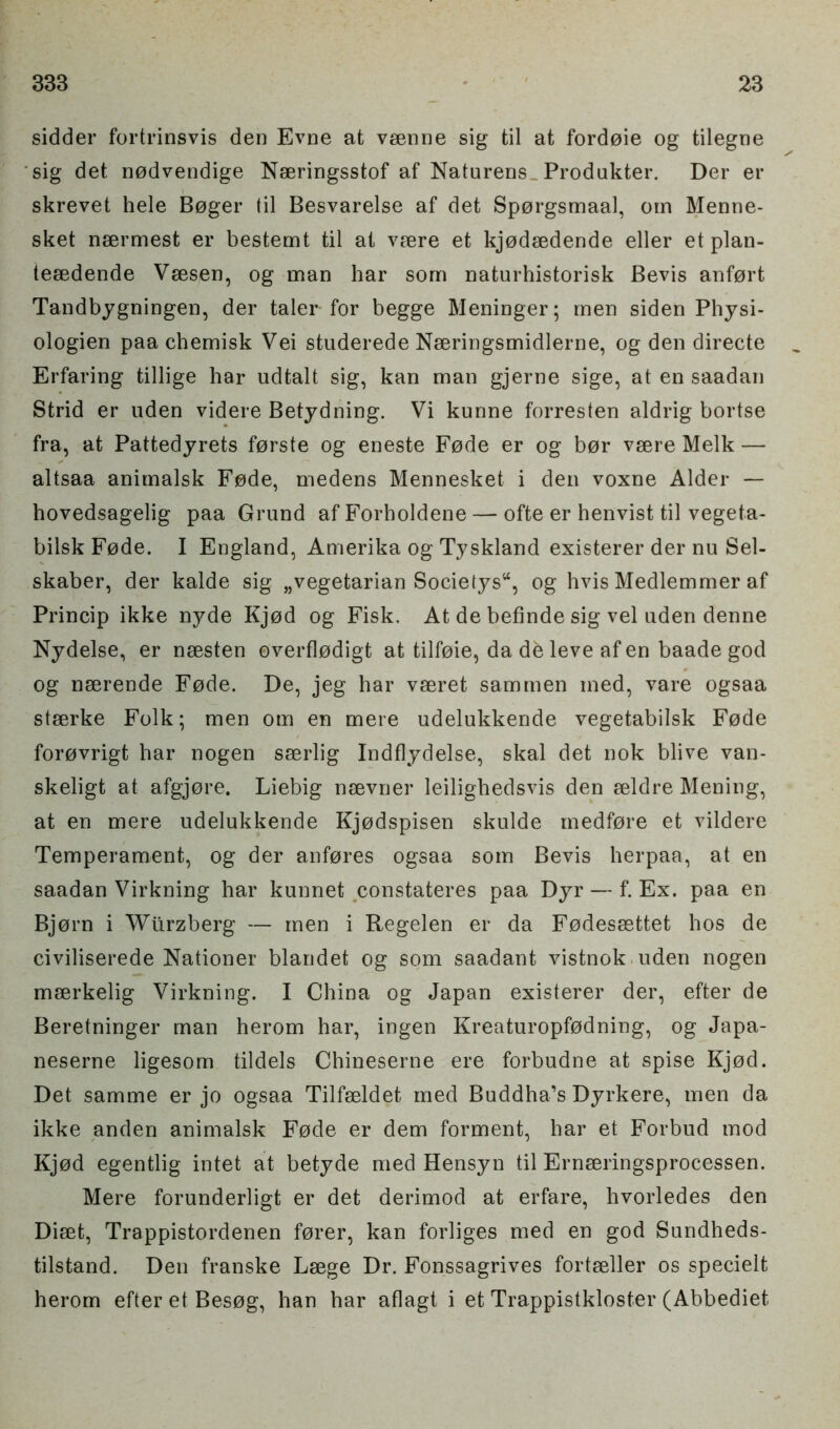 sidder fortrinsvis den Evne at vsenne sig til at fordoie og tilegne sig det nodvendige Naeringsstof af Naturens Produkter. Der er skrevet hele Boger til Besvarelse af det Sporgsmaal, otn Menne- sket neermest er bestemt til at vsere et kjodsedende eller et plan- tesedende Vsesen, og man har som naturhistorisk Bevis anfort Tandbygningen, der taler-for begge Meninger; men siden Physi- ologien paa cbemisk Vei studerede Nseringsmidlerne, og den directe Erfaring tillige har udtalt sig, kan man gjerne sige, at en saadan Strid er uden videre Betydning. Vi kunne forresten aldrig bortse fra, at Pattedyrets forste og eneste Fode er og bor vsere Melk — altsaa animalsk Fode, medens Mennesket i den voxne Alder — hovedsagelig paa Grund af Forholdene — ofte er henvist til vegeta- bilsk Fode. I England, Amerika og Tyskland existerer der nu Sel- skaber, der kalde sig „vegetarian Societys44, og hvis Medlemmer af Princip ikke nyde Kjod og Fisk. At de befinde sig vel uden denne Nydelse, er nsesten ©verflodigt at tilfoie, da db leve af en baade god og nserende Fode. De, jeg har vseret sammen med, vare ogsaa stserke Folk; men om en mere udelukkende vegetabilsk Fode forovrigt har nogen sserlig Indflydelse, skal det nok blive van- skeligt at afgjore. Liebig nsevner leilighedsvis den aeldre Mening, at en mere udelukkende Kjodspisen skulde medfore et vildere Temperament, og der anfores ogsaa som Bevis herpaa, at en saadan Virkning har kunnet constateres paa Dyr — f. Ex. paa en Bjorn i Wlirzberg — men i Regelen er da Fodessettet hos de civiliserede Nationer blandet og som saadant vistnok uden nogen meerkelig Virkning. I China og Japan existerer der, efter de Beretninger man herom har, ingen Kreaturopfodning, og Japa- neserne ligesom tildels Chineserne ere forbudne at spise Kjod. Det samme er jo ogsaa Tilfseldet med Buddha’s Dyrkere, men da ikke anden animalsk Fode er dem forment, har et Forbud mod Kjod egentlig intet at betyde med Hensyn til Ernseringsprocessen. Mere forunderligt er det derimod at erfare, hvorledes den Diset, Trappistordenen forer, kan forliges med en god Sundheds- tilstand. Den franske Lsege Dr. Fonssagrives fortseller os specielt herom efter et Besog, han har aflagt i et Trappistkloster (Abbediet