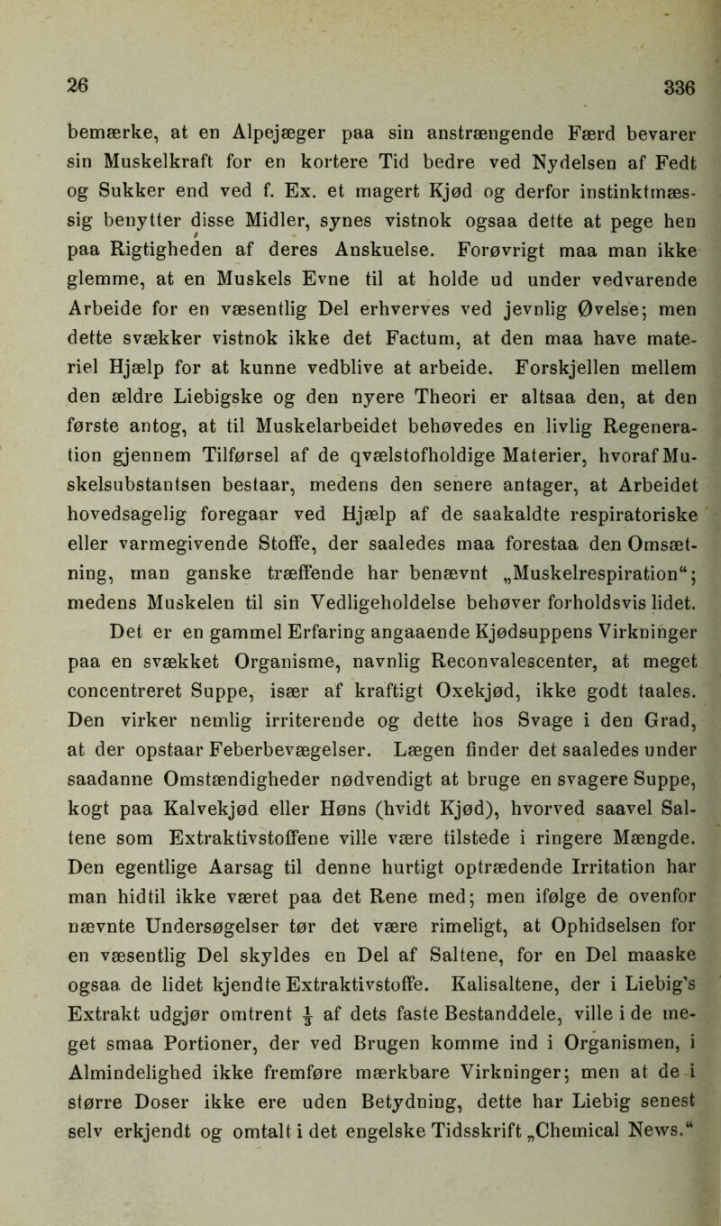 bemaerke, at en Alpejaeger paa sin anstraengende Faerd bevarer sin Muskelkraft for en kortere Tid bedre ved Nydelsen af Fedt og Sukker end ved f. Ex. et magert Kjod og derfor instinktmaes- sig benytter disse Midler, synes vistnok ogsaa dette at pege hen paa Rigtigheden af deres Anskuelse. Forovrigt maa man ikke glemme, at en Muskels Evne til at holde ud under vedvarende Arbeide for en vaesentlig Del erhverves ved jevnlig 0velse; men dette svaekker vistnok ikke det Factum, at den maa have mate- riel Hjaelp for at kunne vedblive at arbeide. Forskjellen mellem den aeldre Liebigske og den nyere Theori er altsaa den, at den forste antog, at til Muskelarbeidet behovedes en livlig Regenera- tion gjennem Tilforsel af de qvaelstofholdige Materier, hvorafMu- skelsubstantsen bestaar, medens den senere antager, at Arbeidet hovedsagelig foregaar ved Hjaelp af de saakaldte respiratoriske eller varmegivende StofFe, der saaledes maa forestaa den Omsaet- ning, man ganske traeffende har benaevnt „Muskelrespiration“; medens Muskelen til sin Vedligeholdelse behover forholdsvis lidet. Det er en gammel Erfaring angaaende Kjod&uppens Virkninger paa en svaekket Organisme, navnlig Reconvalescenter, at meget concentreret Suppe, isaer af kraftigt Oxekjod, ikke godt taales. Den virker nemlig irriterende og dette hos Svage i den Grad, at der opstaar Feberbevaegelser. Laegen finder det saaledes under saadanne Omstaendigheder nodvendigt at bruge en svagere Suppe, kogt paa Kalvekjod eller Hons (hvidt Kjod), hvorved saavel Sal- tene som Extraktivstoffene ville vaere tilstede i ringere Maengde. Den egentlige Aarsag til denne hurtigt optraedende Irritation har man hid til ikke vaeret paa det Rene med; men ifolge de ovenfor naevnte Undersogelser tor det vaere rimeligt, at Ophidselsen for en vaesentlig Del skyldes en Del af Saltene, for en Del maaske ogsaa de lidet kjendte Extraktivstoffe. Kalisaltene, der i Liebig’s Extrakt udgjor omtrent ^ af dets faste Bestanddele, ville i de me- get smaa Portioner, der ved Brugen komme ind i Organismen, i Almindelighed ikke fremfore maerkbare Virkninger; men at de i storre Doser ikke ere uden Betydning, dette har Liebig senest selv erkjendt og omtaltidet engelske Tidsskrift „Chemical News.w