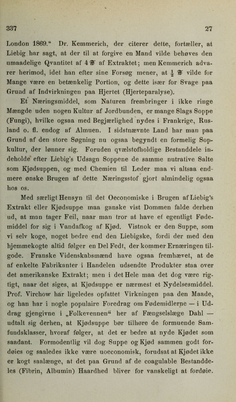 London 1869.“ Dr. Kemrnerich, der citerer dette, fortaeller, at Liebig har sagt, at der til at forgive en Mand vilde behoves den umaadelige Qvantitet af 4 % af Extraktet; men Kemrnerich adva- rer herimod, idet han efter sine Forsog mener, at | % vilde for Mange vaere en betaenkelig Portion, og dette isaer for Svage paa Grund af Indvirkningen paa Hjertet (Hjerteparalyse). Et Naeringsmiddel, som Naturen frembringer i ikke ringe Maengde uden nogen Kultur af Jordbunden, er mange Slags Soppe (Fungi), hvilke ogsaa med Begjaerlighed nydes i Frankrige, Rus- land o. fl. endog af Almuen. I sidstnaevnte Land har man paa Grund af den store Sogning nu ogsaa begyndt en formelig Sop- kultur, der lonner sig. Foruden qvselstofholdige Bestanddele in- deholde efter Liebigs Udsagn Soppene de sainme nutrative Salte som Kjodsuppen, og med Chemien til Leder maa vi altsaa end- mere onske Brugen af dette Naeringsstof gjort almindelig ogsaa hos os. Med sserligt Hensyn til det Oeconomiske i Brugen af Liebig’s Extrakt eller Kjodsuppe maa ganske vist Dommen falde derhen ud, at man tager Feil, naar man tror at have ef egentligt Fode- middel for sig i Vandafkog af Kjod. Vistnok er den Suppe, som vi selv koge, noget bedre end den Liebigske, fordi der med den hjemmekogte altid folger en Del Fedt, der kommer Ernaeringen til- gode. Franske Videnskabsmsend have ogsaa fremhaevet, at de af enkelte Fabrikanter i Handelen udsendte Produkter staa over det amerikanske Extrakt; men i detHele maa det dog vaere rig- tigt, naar det siges, at Kjodsuppe er naermest et Nydelsesmiddel. Prof. Virchow har ligeledes opfattet Virkningen paa den Maade, og han har i nogle populaire IToredrag om Fodemidlerne — i Ud- drag gjengivne i „Folkevennena her af Faengselslaege Dahl — udtalt sig derhen, at Kjodsuppe bor tilhore de formuende Sam- fundsklasser, hvoraf folger, at det er bedre at nyde Kjodet som saadant. Formodentlig vil dog Suppe og Kjod sammen godt for- doies og saaledes ikke vaere uoeconomisk, forudsat at Kjodet ikke er kogt saalaenge, at det paa Grund af de coagulable Bestandde- les (Fibrin, Albumin) Haardhed bliver for vanskeligt at fordoie.