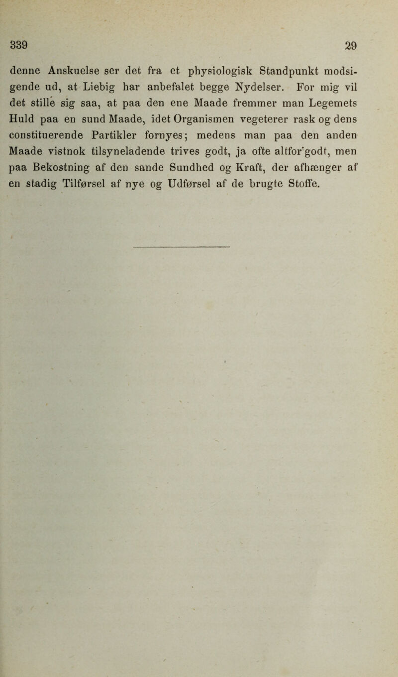 denne Anskuelse ser det fra et physiologisk Standpunkt modsi- gende ud, at Liebig har anbefalet begge Nydelser. For mig vil det stille sig saa, at paa den ene Maade fremtner man Legemets Huld paa en sund Maade, idet Organismen vegeterer rask og dens constituerende Partikler fornyes; medens man paa den anden Maade vistnok tilsyneladende trives godt, ja ofte altfoFgodt, men paa Bekostning af den sande Sundhed og Kraft, der afhsenger af en stadig Tilforsel af nye og Udforsel af de brugte Stoffe.