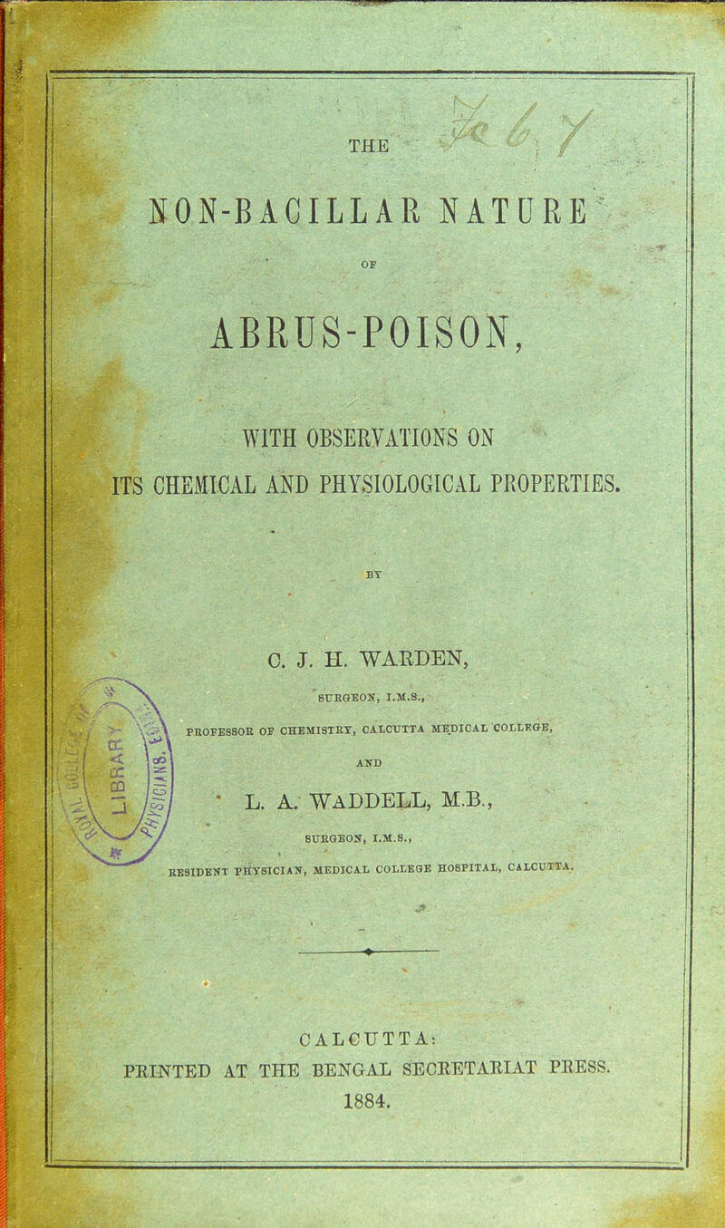 THE NON-BAGILLAR NATURE OF ABRUS-POISON, WITH OBSERVATIONS ON ITS CHEMICAL AND PHYSIOLOGICAL PROPERTIES. BY 0. J. H. WARDEN, BURGEON, I.M.S., PROFESSOR OP CHEMISTRY, CALCUTTA MEDICAL COLLEGE, AND  L. A. WADDELL, M.B., SURGEON, I.M.S., RESIDENT PHYSICIAN, MEDICAL COLLEGE HOSPITAL, CALCUTTA. CALCUTTA: PRINTED AT THE BENGAL SECRETARIAT PRESS. 1884.