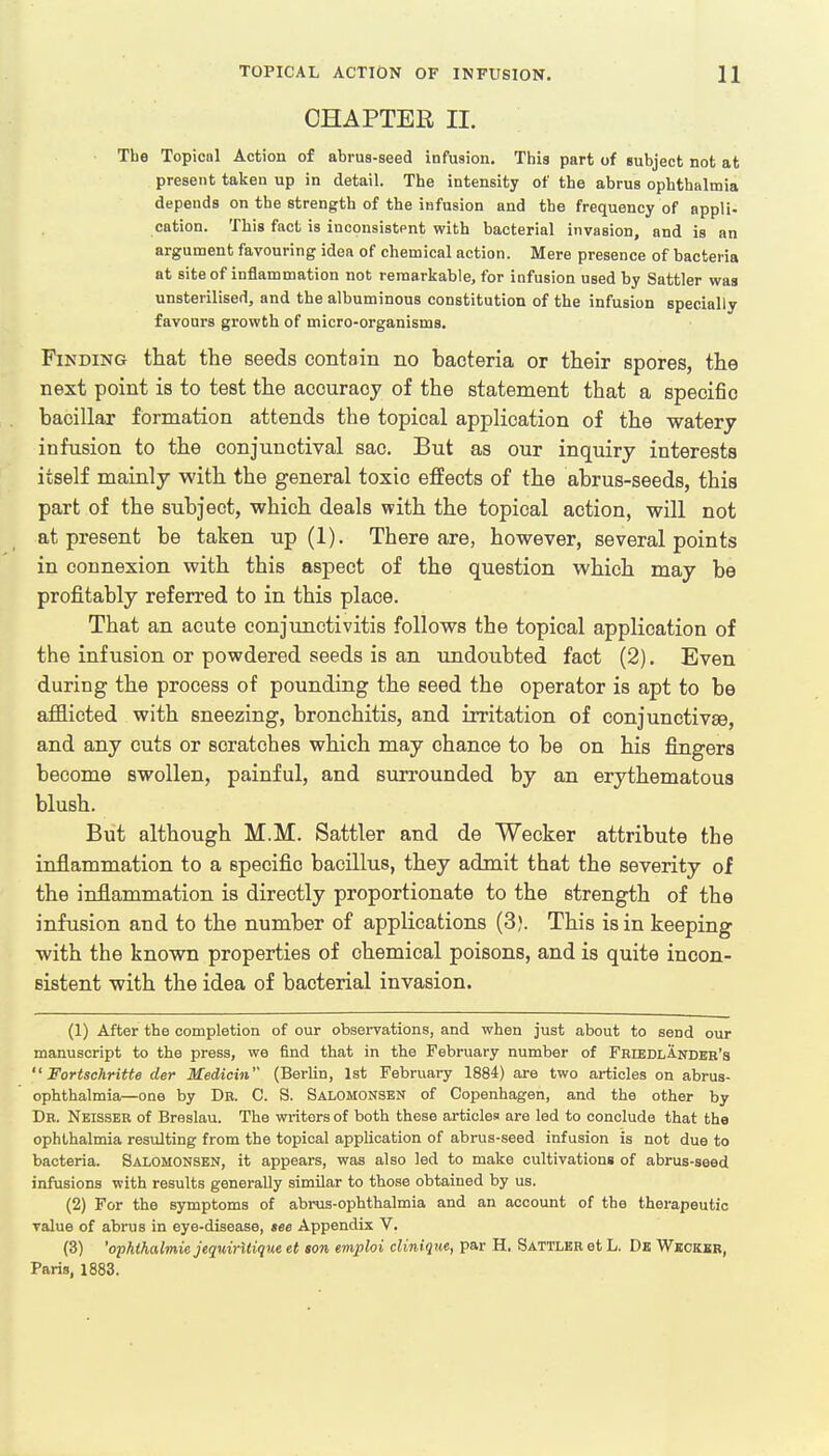 CHAPTER II. The Topical Action of abrus-seed infusion. This part of subject not at present taken up in detail. The intensity of the abrus ophthalmia depends on the strength of the infusion and the frequency of appli- cation. This fact is inconsistent with bacterial invasion, and is an argument favouring idea of chemical action. Mere presence of bacteria at site of inflammation not remarkable, for infusion used by Sattler was unsterilised, and the albuminous constitution of the infusion specially favours growth of micro-organisms. Finding that the seeds contain no bacteria or their spores, the next point is to test the accuracy of the statement that a specific bacillar formation attends the topical application of the watery infusion to the conjunctival sac. But as our inquiry interests itself mainly with the general toxic effects of the abrus-seeds, this part of the subject, which deals with the topical action, will not at present be taken up (1). There are, however, several points in connexion with this aspect of the question which may be profitably referred to in this place. That an acute conjunctivitis follows the topical application of the infusion or powdered seeds is an undoubted fact (2). Even during the process of pounding the seed the operator is apt to be afflicted with sneezing, bronchitis, and irritation of conjunctivae, and any cuts or scratches which may chance to be on his fingers become swollen, painful, and surrounded by an erythematous blush. But although M.M. Sattler and de Wecker attribute the inflammation to a specific bacillus, they admit that the severity of the inflammation is directly proportionate to the strength of the infusion and to the number of applications (3?. This is in keeping with the known properties of chemical poisons, and is quite incon- sistent with the idea of bacterial invasion. (1) After the completion of our observations, and when just about to send our manuscript to the press, we find that in the February number of FriedlAnder's  Fortschritte der Medicin (Berlin, 1st February 1884) are two articles on abrus- ophthalmia—one by Dr. C. S. Salomonsen of Copenhagen, and the other by Dr. Neisser of Breslau. The winters of both these articles are led to conclude that the ophthalmia resulting from the topical application of abrus-seed infusion is not due to bacteria. Salomonsen, it appears, was also led to make cultivations of abrus-seed infusions with results generally similar to those obtained by us. (2) For the symptoms of abrus-ophthalmia and an account of the therapeutic value of abrus in eye-disease, see Appendix V. (3) 'ophthalmic jequirltique et son emploi clinique, par H. Sattler et L. De Wecker, Paris, 1883.