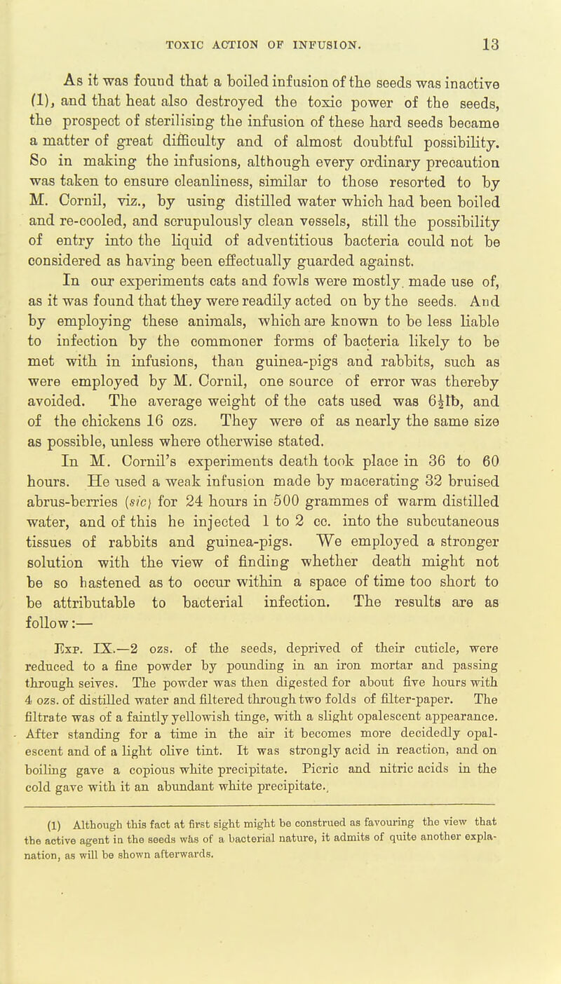 As it was found that a boiled infusion of the seeds was inactive (1), and that heat also destroyed the toxic power of the seeds, the prospect of sterilising the infusion of these hard seeds became a matter of great difficulty and of almost doubtful possibility. So in making the infusions, although every ordinary precaution was taken to ensure cleanliness, similar to those resorted to by M. Cornil, viz., by using distilled water which had been boiled and re-cooled, and scrupulously clean vessels, still the possibility of entry into the liquid of adventitious bacteria could not be considered as having been effectually guarded against. In our experiments cats and fowls were mostly, made use of, as it was found that they were readily acted on by the seeds. And by employing these animals, which are known to be less liable to infection by the commoner forms of bacteria likely to be met with in infusions, than guinea-pigs and rabbits, such as were employed by M. Cornil, one source of error was thereby avoided. The average weight of the cats used was 6^tb, and of the chickens 16 ozs. They were of as nearly the same size as possible, unless where otherwise stated. In M. Cornil's experiments death took place in 36 to 60 hours. He used a weak infusion made by macerating 32 bruised abrus-berries {sic} for 24 hours in 500 grammes of warm distilled water, and of this he injected 1 to 2 cc. into the subcutaneous tissues of rabbits and guinea-pigs. We employed a stronger solution with the view of finding whether death might not be so hastened as to occur within a space of time too short to be attributable to bacterial infection. The results are as follow:— Exp. IX.—2 ozs. of the seeds, deprived of their cuticle, were reduced to a fine powder hy pounding in an iron mortar and passing through seives. The powder was then digested for ahout five hours with 4 ozs. of distilled water and filtered through two folds of filter-paper. The filtrate was of a faintly yellowish tinge, with a slight opalescent appearance. After standing for a time in the air it becomes more decidedly opal- escent and of a light olive tint. It was strongly acid in reaction, and on boiling gave a copious white precipitate. Picric and nitric acids in the cold gave with it an abundant white precipitate.. (1) Although this fact at first sight might be construed as favouring the view that the active agent in the seeds was of a bacterial nature, it admits of quite another expla- nation, as will be shown afterwards.