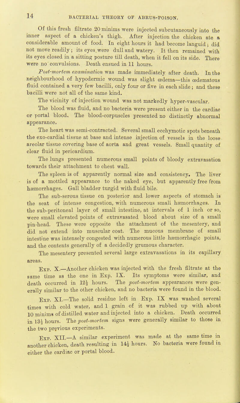 Of this fresh filtrate 20 minims were injected snbeutaneously into the inner aspect of a chicken's thigh. After injection the chicken ate a considerable amount of food. In eight hours it had become languid j did not move readily; its eyes, were dull and watery. It then remained with its eyes closed in a sitting posture till death, when it fell on its side. There were no convulsions. Death ensued in 11 hours. Post-mortem examination was made immediately after death. In the neighbourhood of hypodermic wound was slight oedema—this cedematous fluid contained a very few bacilli, only four or five in each slide ; and these bacilli were not all of the same kind. The vicinity of injection wound was not markedly hyper-vascular. The blood was fluid, and no bacteria were present either in the cardiac or portal blood. The blood-corpuscles presented no distinctly abnormal appearance. The heart was semi-contracted. Several small ecchymotic spots beneath the exo-cardial tissue at base and intense injection of vessels in the loose areolar tissue covering base of aorta and great vessels. Small quantity of clear fluid in pericardium. The lungs presented numerous small points of bloody extravasation towards their attachment to chest wall. The spleen is of apparently normal size and consistency. The liver is of a mottled appearance to the naked eye, but apparently free from haemorrhages. Gall bladder turgid with fluid bile. The sub-serous tissue on posterior and lower aspects of stomach is the seat of intense congestion, with numerous small haemorrhages. In the sub-peritoneal layer of small intestine, at intervals of 1 inch or so, were small elevated points of extravasated blood about size of a small pin-head. These were opposite the attachment of the mesentery, and did not extend into muscular coat. The mucous membrane of small intestine was intensely congested with numerous little haamorrhagic points, and the contents generally of a decidedly grumous character. The mesentery presented several large extravasations in its capillary areas. Exp. X.—Another chicken was injected with the fresh filtrate at the same time as the one in Exp. IX. Its symptoms were similar, and death occurred in 12£ hours. The post-mortem appearances were gen- erally similar to the other chicken, and no bacteria were found in the blood. Exp. XI.—The solid residue left in Exp. IX was washed several times with cold water, and 1 grain of it was rubbed up with about 10 minims of distilled water and injected into a chicken. Death occurred in 13| hours. The post-mortem signs were generally similar to those in the two previous experiments. Exp. XII.—A similar experiment was made at the same time in another chicken, death resulting in 14£ hours. No bacteria were found in either the cardiac or portal blood.