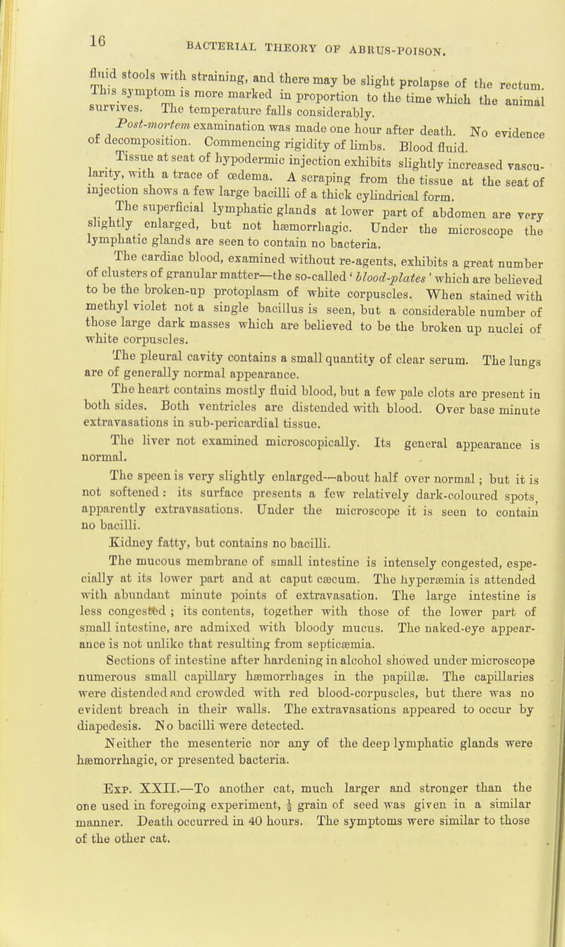 fluid stools with straining, and there may be slight prolapse of the reetum. lh.s symptom is more marked in proportion to the time which the animal survives. The temperature falls considerably. Post-mortem examination was made one hour after death. No evidence ot decomposition. Commencing rigidity of limbs. Blood fluid Tissue at seat of hypodermic injection exhibits slightly increased vascu- larity, with a trace of oedema. A scraping from the tissue at the seat of injection shows a few large bacilli of a thick cylindrical form. The superficial lymphatic glands at lower part of abdomen are very slightly enlarged, but not hemorrhagic. Under the microscope the lymphatic glands are seen to contain no bacteria. The cardiac blood, examined without re-agents, exhibits a great number of clusters of granular matter—the so-caUed' blood-plates' which are believed to be the broken-up protoplasm of white corpuscles. When stained with methyl violet not a single bacillus is seen, but a considerable number of those large dark masses which are believed to be the broken up nuclei of white corpuscles. The pleural cavity contains a small quantity of clear serum. The lungs are of generally normal appearance. The heart contains mostly fluid blood, but a few pale clots are present in both sides. Both ventricles are distended with blood. Over base minute extravasations in sub-pericardial tissue. The liver not examined microscopically. Its general appearance is normal. The speenis very slightly enlarged—about half over normal; but it is not softened: its surface presents a few relatively dark-coloured spots apparently extravasations. Under the microscope it is seen to contain no bacilli. Kidney fatty, but contains no bacilli. The mucous membrane of small intestine is intensely congested, espe- cially at its lower part and at caput cecum. The hyperemia is attended with abundant minute points of extravasation. The large intestine is less congested ; its contents, together with those of the lower part of small intestine, are admixed with bloody mucus. The naked-eye appear- ance is not unlike that resulting from septicemia. Sections of intestine after hardening in alcohol showed under microscope numerous small capillary hemorrhages in the papille. The capillaries were distended and crowded with red blood-corpuscles, but there was no evident breach in their walls. The extravasations appeared to occur by diapedesis. No bacilli were detected. Neither the mesenteric nor any of the deep lymphatic glands were hemorrhagic, or presented bacteria. Exp. XXII.—To another cat, much larger and stronger than the one used in foregoing experiment, \ grain of seed was given in a similar manner. Death occurred in 40 hours. The symptoms were similar to those of the other cat.