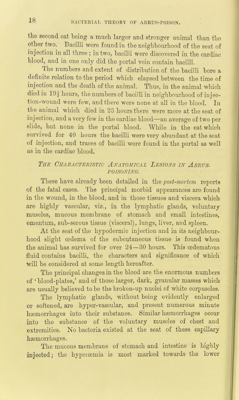 the second cat being a much larger and stronger animal than the other two. Bacilli were found in the neighbourhood of the seat of injection in all three ; in two, bacilli were discovered in the cardiac- blood, and in one only did the portal vein contain bacilli. The numbers and extent of distribution of the bacilli bore a definite relation to the period which elapsed between the time of injection and the death of the animal. Thus, in the animal which died in 19± hours, the numbers of bacilli in neighbourhood of injec- tion-wound were few, and there were none at all in the blood. In the animal which died in 23 hours there were more at the seat of injection, and a very few in the cardiac blood—an average of two per slide, but none in the portal blood. While in the cat which survived for 40 hours the bacilli were very abundant at the seat of injection, and traces of bacilli were found in the portal as well as in the cardiac blood, The Characteristic Anatomical Lesions in Abrus- poisonino. These have already been detailed in the post-mortem reports of the fatal cases. The principal morbid appearances are found in the wound, in the blood, and in those tissues and viscera which are highly vascular, viz., in the lymphatic glands, voluntary muscles, mucous membrane of stomach and small intestines, omentum, sub-serous tissue (visceral), lungs, liver, and spleen. At tho seat of the hypodermic injection and in its neighbour- hood slight oedema of the subcutaneous tissue is found when the animal has survived for over 24 — 30 hours. This cedematous fluid contains bacilli, the characters and significance of which will be considered at some length hereafter. The principal changes in the blood are the enormous numbers of ' blood-plates/ and of those larger, dark, granular masses which are usually behoved to be the broken-up nuclei of white corpuscles. The lymphatic glands, without being evidently enlarged or softened, ore hyper-vascular, and present numerous minute haemorrhages into their substance. Similar haemorrhages occur into the substance of the voluntary muscles of chest and extremities. No bacteria existed at the seat of these capillary haemorrhages. The mucous membrane of stomach and intestine is highly injected; the hypercemia is most marked towards the lower