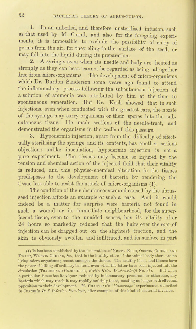 1. In an unboiled, and therefore unsterilised infusion, such as that used by M. Cornil, and also for the foregoing experi- ments, it is impossible to exclude the possibility of entry of germs from the air, for they cling to the surface of the seed, or may fall into the liquid during its preparation. 2. A syringe, even when its needle and body are heated as strongly as they can bear, cannot be regarded as being altogether free from micro-organisms. The development of micro-organisms which Dr. Burdon Sanderson some years ago found to attend the inflammatory process following the subcutaneous injeotion of a solution of ammonia was attributed by him at the time to spontaneous generation. But Dr. Koch showed that in such injections, even when conducted with the greatest care, the nozzle of the syringe may carry organisms or their spores into the sub- cutaneous tissue. He made sections of the needle-tract, and demonstrated the organisms in the walls of this passage. 3. Hypodermic injection, apart from the difficulty of effect- ually sterilising the syringe and its contents, has another serious objection: unlike inoculation, hypodermio injection is not a pure experiment. The tissues may become so injured by the tension and chemical action of the injected fluid that their vitality is reduced, and this physico-chemical alteration in the tissues predisposes to the development of bacteria by rendering the tissue less able to resist the attack of micro-organisms (1). The condition of the subcutaneous wound caused by the abrus- seed injection affords an example of such a case. And it would indeed be a matter for surprise were bacteria not found in such a wound or its immediate neighbourhood, for the super- jacent tissue, even to the unaided senses, has its vitality after 24 hours so markedly reduced that the hairs over the seat of injection can be dragged out on the slightest traction, and the skin is obviously swollen and infiltrated, and its surface in part (1) It has been established by the observations of Messrs. Koch, Ogston, Chiene, and Ewart, Watson-Cheyne, &c., that in the healthy state of the animal body there are no living micro-organisms present amongst the tissues. The healthy blood and tissues have the power of killing off ordinary bacteria even when the latter have been injected into the circulation (Traube and Gscheidlee, Berlin Klin. Wochensclirift No. 37). But when a particular tissue has its vigour reduced by inflammatory processes or otherwise, any bacteria which may reach it may rapidly multiply there, meeting no longer with effectual opposition to their development. M. Chauveau's ' histoumagc ' experiments, described in Jeanel's Be I' Infection Purulentc, offer examples of this kind of bacterial invasion.