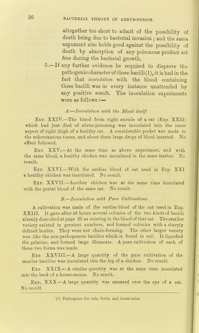BACTERIAL THEORY OF ABRU8-P01SON. altogether too short to admit of the possibility of death being due to bacterial invasion ; and the same argument also holds good against the possibility of death by absorption of any poisonous product set free during the bacterial growth. 5.—If any further evidence be required to disprove tlie pathogenic character of these bacilli(1), it is had in the fact that inoculation with the blood containing these bacilli was in every instance unattended by any positive result. The inoculation experiments were as follows :— A.—Inoculation with the Blood itself. Exp. XXIV.—The blood from right auricle of a cat (Exp. XXII) which had just died of abrus-p'oisoning was inoculated into the inner aspect of right thigh of a healthy cat. A considerable pocket was made in the subcutaneous tissue, and about three large drops of blood inserted. No effect followed. Exp. XXV.—At the same time as above experiment, and with the same blood, a health)' chicken was inoculated in the same matter. No result. Exp. XXVI—With the cardinc blood of cat used in Exp. XXI a healthy chicken was inoculated. No result. Exp. XXVII.—Another chicken was at the same time inoculated with the portul blood of the same cat. No result. B.—Inoculation with Pure Cultivations. A cultivation was made of the cardiac hlood of the cat used in Exp. XXIII. It gave after 48 hours several colonies of the two kinds of bacilli already described at page 25 as existing in the blood of that cat. The smaller variety existed in greatest numbers, and formed colonies with a sharply defined border. They were not chain-forming. The other larger variety was like the non-pathogenous bacillus which is found in soil. It liquefied the gelatine, and formed large filaments. A. pure cultivation of each of these two forms was made. Exp. XXVIII.—A large quantity of the pure cultivation of the smaller bacillus was inoculated into the leg of a chicken. No result. Exp. XXIX.—A similar quantity was at the same time inoculated into the back of a house-mxrase. No result. Exp. XXX.—A large quantity was smeared over the eye of a cat. No result. (1) Pathogenic for cats, fowls, and house-mice.