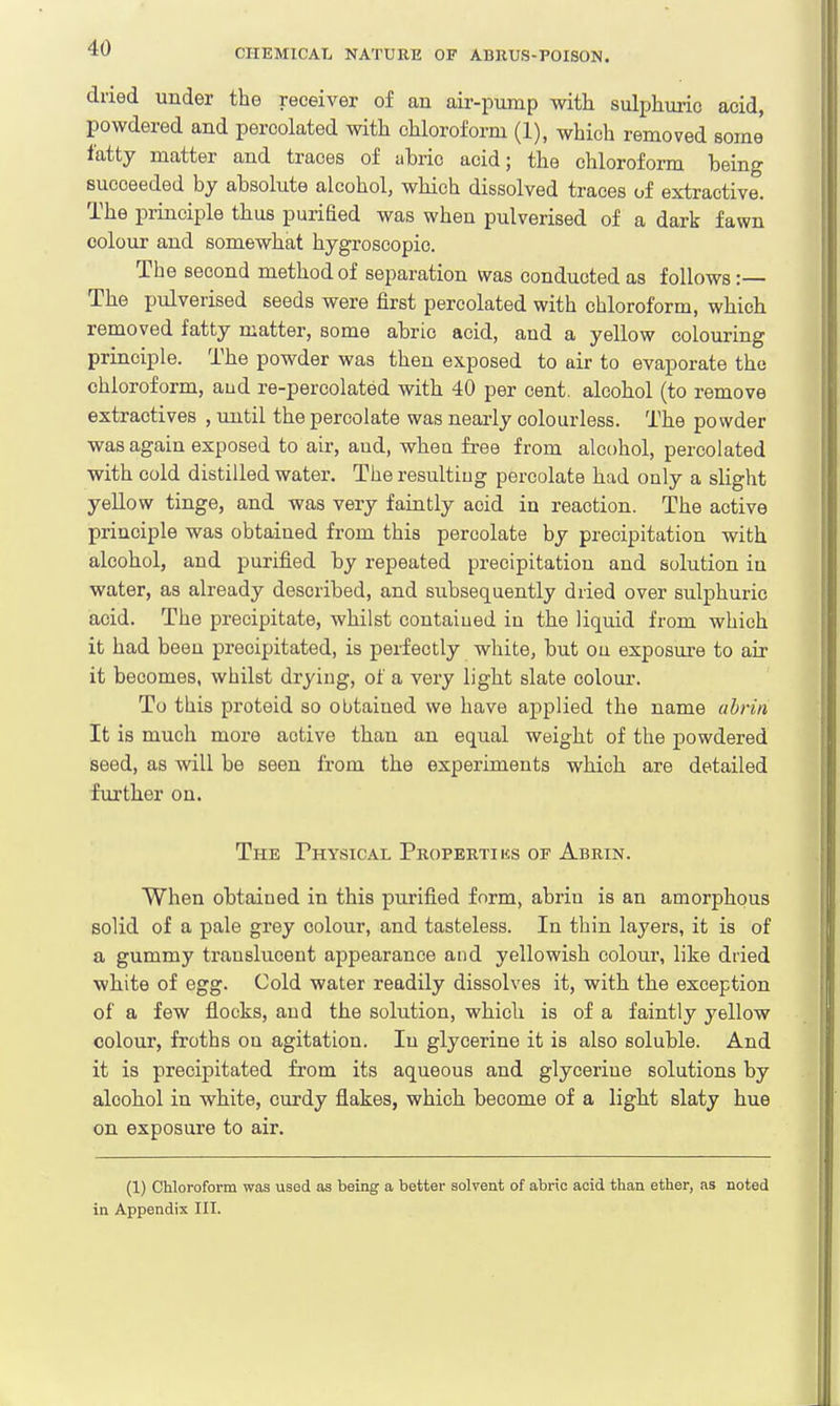 dried under the receiver of an air-pump with sulphuric acid, powdered and percolated with chloroform (1), which removed some fatty matter and traces of abrio acid; the chloroform being succeeded by absolute alcohol, which dissolved traces of extractive. The principle thus puriBed was when pulverised of a dark fawn colour and somewhat hygroscopic. The second method of separation was conducted as follows :— The pulverised seeds were first percolated with chloroform, which removed fatty matter, some abrio acid, and a yellow colouring principle. The powder was then exposed to air to evaporate the chloroform, aud re-percolated with 40 per cent, alcohol (to remove extractives , until the percolate was nearly colourless. The powder was again exposed to air, aud, whea free from alcohol, percolated with cold distilled water. The resulting percolate had only a slight yellow tinge, and was very faintly acid in reaction. The active principle was obtaiued from this percolate by precipitation with alcohol, and purified by repeated precipitation and solution in water, as already described, and subsequently dried over sulphuric acid. The precipitate, whilst contained in the liquid from which it had been precipitated, is perfectly white, but on exposure to air it becomes, whilst drying, of a very light slate colour. To this proteid so obtaiued we have applied the name abrin It is much more aotive than an equal weight of the powdered seed, as will be seen from the experiments which are detailed further on. The Physical Propertius of Abrin. When obtained in this purified form, abrin is an amorphous solid of a pale grey colour, and tasteless. In thin layers, it is of a gummy translucent appearance and yellowish colom*, like dried white of egg. Cold water readily dissolves it, with the exception of a few flocks, and the solution, which is of a faintly yellow colour, froths ou agitation. In glycerine it is also soluble. And it is precipitated from its aqueous and glycerine solutions by alcohol in white, curdy flakes, which become of a light slaty hue on exposure to air. (1) Chloroform was used as being a better solvent of abric acid than ether, as noted in Appendix III.