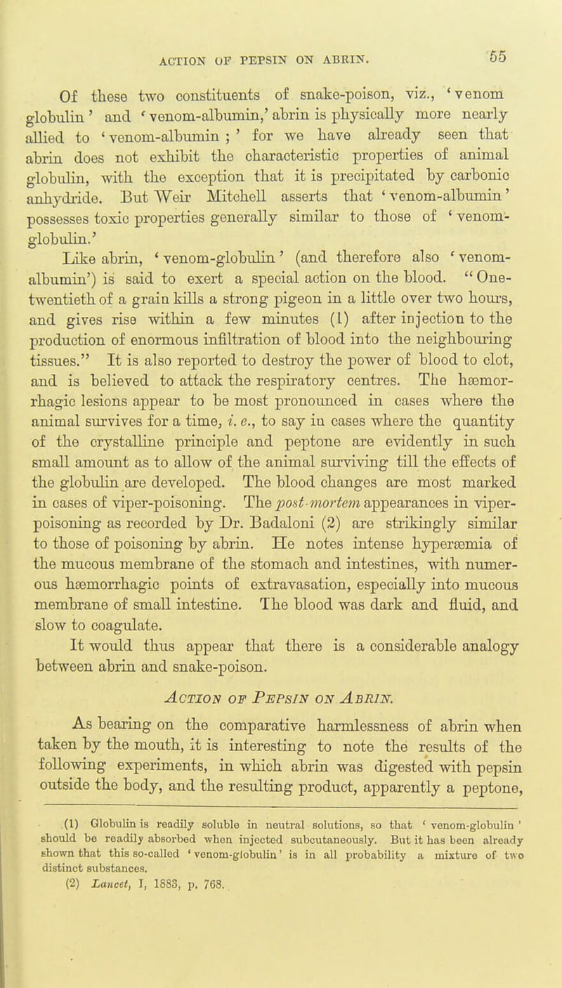 ACTION OF PEPSIN ON ABRIN. Of these two constituents of snake-poison, viz., 'venom globulin ' and ' venom-albumin,' abrin is physically more nearly allied to 'venom-albumin;' for we bave already seen that abrin does not exhibit the characteristic properties of animal globulin, with the exception that it is precipitated by carbonic anhydride. But Weir Mitchell asserts that ' venom-albumin' possesses toxic properties generally similar to those of ' venom- globulin.' Like abrin, ' venom-globulin ' (and therefore also ' venom- albumin') is said to exert a special action on the blood.  One- twentieth of a grain kills a strong pigeon in a little over two hours, and gives rise within a few minutes (1) after injection to the production of enormous infiltration of blood into the neighbouring tissues. It is also reported to destroy the power of blood to clot, and is believed to attack the respiratory centres. The hsemor- rhagic lesions appear to be most pronounced in cases where the animal survives for a time, i. e., to say in cases where the quantity of the crystalline principle and peptone are evidently in such small amount as to allow of the animal surviving till the effects of the globtilin are developed. The blood changes are most marked in cases of viper-poisoning. The post-mortem appearances in viper- poisoning as recorded by Dr. Badaloni (2) are strikingly similar to those of poisoning by abrin. He notes intense hypersemia of the mucous membrane of the stomach and intestines, with numer- ous hemorrhagic points of extravasation, especially into mucous membrane of small intestine. The blood was dark and fluid, and slow to coagulate. It would thus appear that there is a considerable analogy between abrin and snake-poison. Action of Pepsin on Abrin. As bearing on the comparative harmlessness of abrin when taken by the mouth, it is interesting to note the results of the following experiments, in which abrin was digested with pepsin outside the body, and the resulting product, apparently a peptone, .(l) Globulin is readily soluble in neutral solutions, so that 'venom-globulin' should be readily absorbed when injected subcutaneously. But it has been already shown that this so-called ' venom-globulin' is in all probability a mixture of two distinct substances. (2) Lancet, I, 1883, p. 768.