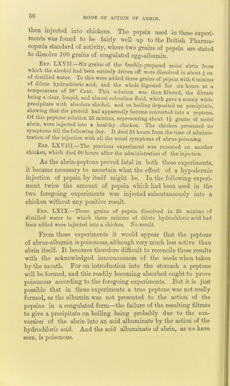 66 MODE OF ACTION OF AD11IN. then injected into chickens. The pepsin used in these experi- ments was found to be fairly well up to the British Pharma- copoeia standard of activity, where two grains of pepsin are stated to dissolve 100 grains of coagulated egg-albumin. _ Exp. LXVIL—Six grains of the freshly-prepared moist abrin from which the alcohol had been entirely driven off were dissolved in about { oz. of distilled water. To this were added three grains of pepsin with 6'minims of dilute hydrochloric acid, and the whole digested for six hours at a temperature of 38° Cent. This solution was then filtered, the filtrate being a clear, limpid, and almost colourless fluid, which gave a scanty whito precipitate with absolute alcohol, and on boiling deposited no precipitate, showing that the proteid had apparently become converted into a peptone. Of this peptone solution 25 minims, representing about ]§ grains of moist abrin, were injected into a healthy chicken. The chicken presented no symptoms till the following day. It died 53 hours from the time of adminis- tration of the injection with all the usual symptoms of abrus-poisoning. Exp. LXVIII.—The previous experiment was repealed on another chicken, which died 60 hours after the administration of the injection. As the abrin-peptone proved fatal in both these experiments, it became necessary to ascertain what the effect of a bypodermic injection of pepsin by itself might be. In the following experi- ment twice the amount of pepsin which had been used in the two foregoing experiments was injected subcutaneously into a chicken without any positive result. Exp. LXIX.—Three grains of pepsin dissolved in 25 minims of distilled water to which three minims of dilute hydrochloric acid had been added were injected into a chicken. No result. From these experiments it would appear that the peptone of abrus-albmnin is poisonous, although very much less active than abrin itself. It becomes therefore difficult to reconcile these results with the acknowledged innocuousness of the seeds when taken by the mouth. For on introduction into the stomach a peptone will be formed, and this readily becoming absorbed ought to prove poisonous according to the foregoing experiments. But it is just possible that in these experiments a true peptone was not really formed, as the albumin was not presented to the action of the pepsine in a coagulated form—the failure of the resulting filtrate to give a precipitate on boiling being probably due to the con- version of the abrin into an acid albuminate by the action of the hydrochloric acid. And the acid albuminate of abrin, as we have seen, is poisonous.