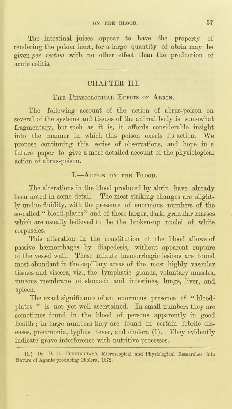 The intestinal juices appear to have the property of rendering the poison inert, for a large quantity of abrin may be given per rectum with no other effect than the production of aoute colitis. CHAPTER III. The Physiological Effcts of Abrin. The following account of tbe action of abrus-poison on several of the systems and tissues of the animal body is somewhat fragmentary, but such as it is, it affords considerable insight into the manner in which this poison exerts its action. We propose continuing this series of observations, and hope in a future paper to give a more detailed account of the physiological action of abrus-poison. I.—Action on the Blood. The alterations in the blood produced by abrin have already been noted in some detail. The most striking changes are slight- ly undue fluidity, with the presence of enormous numbers of the so-called  blood-plates  and of those larger, dark, granular masses which are usually believed to be the broken-up nuclei of white corpuscles. This alteration in the constitution of the blood allows of passive haemorrhages by diapedesis, without apparent rupture of the vessel wall. These minute hsemorrhagic lesions are found most abundant in the capillary areas of the most highly vascular tissues and viscera, viz., the lymphatic glands, voluntary muscles, mucous membrane of stomach and intestines, lungs, liver, and spleen. The exact significance of an enormous presence of  blood- plates  is not yet well ascertained. In small numbers they are sometimes found in the blood of persons apparently in good health ; in large numbers they are found in certain febrile dis- eases, pneumonia, typhus fever, and cholera (1). They evidently indicate grave interference with nutritive processes. (1.) Dr. D. D. Cunningham's Microscopical and Physiological Researches into Nature of Agents producing Cholera, 1872.