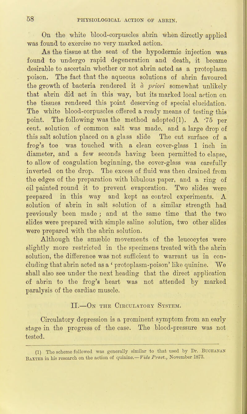 On the white hlood-corpuscles abrin when directly applied was found to exercise no very marked action. As the tissue at the seat of the hypodermic injection was found to undergo rapid degeneration and death, it became desirable to ascertain whether or not abrin acted as a protoplasm poison. The fact that the aqueous solutions of abrin favoured the growth of bacteria rendered it a priori somewhat unlikely that abrin did act in this way, but its marked local action on the tissues rendered this point deserving of special elucidation. The white blood-corpuscles offered a ready means of testing this point. The following was the method adopted(l). A *75 per cent, solution of common salt was made, and a large drop of this salt solution placed on a glass slide The cut surface of a frog's toe was touched with a clean cover-glass 1 inch in diameter, and a few seconds having been permitted to elapse, to allow of coagulation beginning, the cover-ginss was carefully inverted on the drop. The excess of fluid was then drained from the edges of the preparation with bibulous paper, and a ring of oil painted round it to prevent evaporation. Two slides were prepared in this way and kept as control experiments. A solution of abrin in salt solution of a similar strength had previously been made ; and at the same time that the two slides were prepared with simple saline solution, two other slides were prepared with the abrin solution. Although the ainaebic movements of the leucocytes were slightly more restricted in the specimens treated with the abrin solution, the difference was not sufficient to warrant us in con- cluding that abrin acted as a ' protoplasm-poison' like quinine. We shall also see under the next heading that the direct application of abrin to the frog's heart was not attended by marked paralysis of the cardiac muscle. II.—On the Circulatory System. Circulatory depression is a prominent symptom from an early stage in the progress of the case. The blood-pressure was not tested. (1) The scheme followed was generally similar to that used by Dr. Buchanan Baxtek in his research on the action of quinine.—Vide Pract., November 1873.