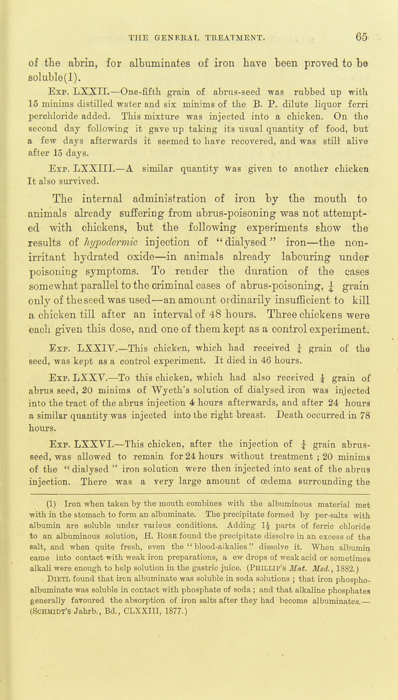 of the abrin, for albuminates of iron have been proved to be soluble(l). Exp. LXXII.—One-fifth grain of abrus-seed was rubbed up with 15 minims distilled water and six minims of the B. P. dilute liquor ferri perchloride added. This mixture was injected into a chicken. On the second day following it gave up taking its usual quantity of food, but a few days afterwards it seemed to have recovered, and was still alive after 15 days. Exp. LXXIII.—A similar quantity was given to another chicken It also survived. The internal administration of iron by the mouth to animals already suffering from abrus-poisoning was not attempt- ed with chickens, but the following experiments show the results of hypodermic injection of  dialysed iron—the non- irritant hydrated oxide—in animals already labouring under poisoning symptoms. To render the duration of the cases somewhat parallel to the criminal cases of abrus-poisoning, j grain only of the seed was used—an amount ordinarily insufficient to kill a chicken till after an interval of 48 hours. Three chickens were each given this dose, and one of them kept as a control experiment. Exp. LXXIY.—This chicken, which had received j grain of the seed, was kept as a control experiment. It died in 46 hours. Exp. LXXV.—To this chicken, which had also received £ grain of abrus seed, 20 minims of Wyeth's solution of dialysed iron was injected into the tract of the abrus injection 4 hours afterwards, and after 24 hours a similar quantity was injected into the right breast. Death occurred in 78 hours. Exp. LXXVI.—This chicken, after the injection of \ grain abrus- seed, was allowed to remain for 24 hours without treatment ; 20 minims of the  dialysed  iron solution were then injected into seat of the abrus injection. There was a very large amount of cedema surrounding the (1) Iron when taken by the mouth combines with the albuminous material met with in the stomach to form an albuminate. The precipitate formed by per-salts with albumin are soluble under various conditions. Adding parts of ferric chloride to an albuminous solution, H. Rose found the precipitate dissolve in an excess of the salt, and when quite fresh, even the  blood-aikalies  dissolve it. When albumin came into contact with weak iron preparations, a ew drops of weak acid or sometimes alkali were enough to help solution in the gastric juice. (Phillip's Mat. Med., 1882.) Dietl found that iron albuminate was soluble in soda solutions ; that iron phospho- albuminate was soluble in contact with phosphate of soda ; and that alkaline phosphates generally favoured the absorption of iron salts after they had become albuminates.— (Schmidt's Jahrb., Bd., CLXXII1, 1877.)