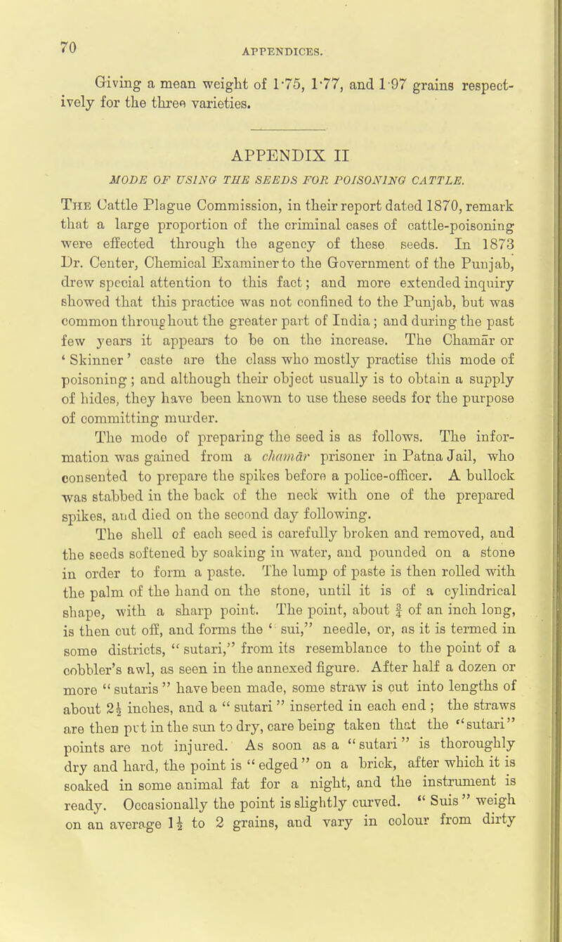 APPENDICES. Giving a mean weight of 175, 177, and 197 grains respect- ively for the three varieties. APPENDIX II MODE OF USING TEE SEEDS FOR POISONING CATTLE. The Cattle Plague Commission, in their report dated 1870, remark that a large proportion of the criminal cases of cattle-poisoning were effected through the agency of these seeds. In 1873 Dr. Center, Chemical Examiner to the Government of the Punjah, drew special attention to this fact; and more extended inquiry showed that this practice was not confined to the Punjab, but was common throughout the greater part of India; and during the past few years it appears to be on the increase. The Chamar or ' Skinner ' caste are the class who mostly practise this mode of poisoning; and although their object usually is to obtain a supply of hides, they have been known to use these seeds for the purpose of committing murder. The mode of preparing the seed is as follows. The infor- mation was gained from a chemdr prisoner in Patna Jail, who consented to prepare the spikes before a police-officer. A bullock was stabbed in the back of the neck with one of the prepared spikes, and died on the second day following. The shell of each seed is carefully broken and removed, and the seeds softened by soaking in water, and pounded on a stone in order to form a paste. The lump of paste is then rolled with the palm of the hand on the stone, until it is of a cylindrical shape, with a sharp point. The point, about § of an inch long, is then cut off, and forms the ' sui, needle, or, as it is termed in some districts,  sutari, from its resemblance to the point of a cobbler's awl, as seen in the annexed figure. After half a dozen or more  sutaris  have been made, some straw is cut into lengths of about 21 inches, and a  sutari  inserted in each end ; the straws are theD put in the sun to dry, care being taken that the sutari points are not injured. As soon as a sutari is thoroughly dry and hard, the point is  edged  on a brick, after which it is soaked in some animal fat for a night, and the instrument is ready. Occasionally the point is slightly curved.  Suis  weigh on an average H to 2 grains, and vary in colour from dirty