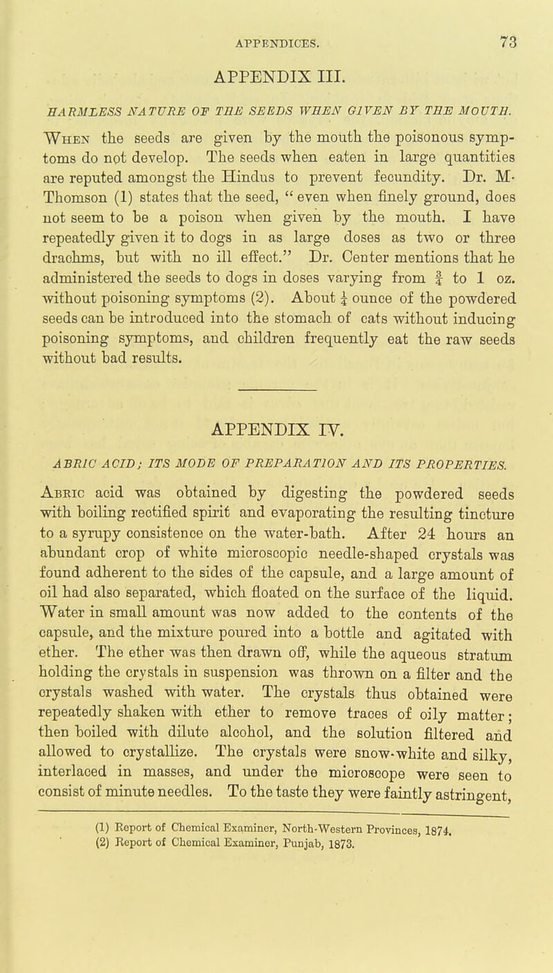 APPENDIX III. HARMLESS NATURE OF TEE SEEDS WEEN GIVEN BY TEH MOUTH. When the seeds are given by the mouth the poisonous symp- toms do not develop. The seeds when eaten in large quantities are reputed amongst the Hindus to prevent fecundity. Dr. M- Thomson (1) states that the seed, even when finely ground, does not seem to be a poison when given by the mouth. I have repeatedly given it to dogs in as large doses as two or three drachms, but with no ill effect. Dr. Center mentions that he administered the seeds to dogs in doses varying from | to 1 oz. without poisoning symptoms (2). About £ ounce of the powdered seeds can be introduced into the stomach of cats without inducing poisoning symptoms, and children frequently eat the raw seeds without bad results. APPENDIX IV. ABRW ACID; ITS MODE OF PREPARATION AND ITS PROPERTIES. Abric acid was obtained by digesting the powdered seeds with boiling rectified spirit and evaporating the resulting tincture to a syrupy consistence on the water-bath. After 24 hours an abundant crop of white microscopic needle-shaped crystals was found adherent to the sides of the capsule, and a large amount of oil had also separated, which floated on the surface of the liquid. Water in small amount was now added to the contents of the capsule, and the mixture poured into a bottle and agitated with ether. The ether was then drawn off, while the aqueous stratum holding the crystals in suspension was thrown on a filter and the crystals washed with water. The crystals thus obtained were repeatedly shaken with ether to remove traces of oily matter; then boiled with dilute alcohol, and the solution filtered and allowed to crystallize. The crystals were snow-white and silky, interlaced in masses, and under the microscope were seen to consist of minute needles. To the taste they were faintly astringent, (1) Eeport of Chemical Examiner, North-Western Provinces, 1874. (2) Report of Chemical Examiner, Punjab, 1873.