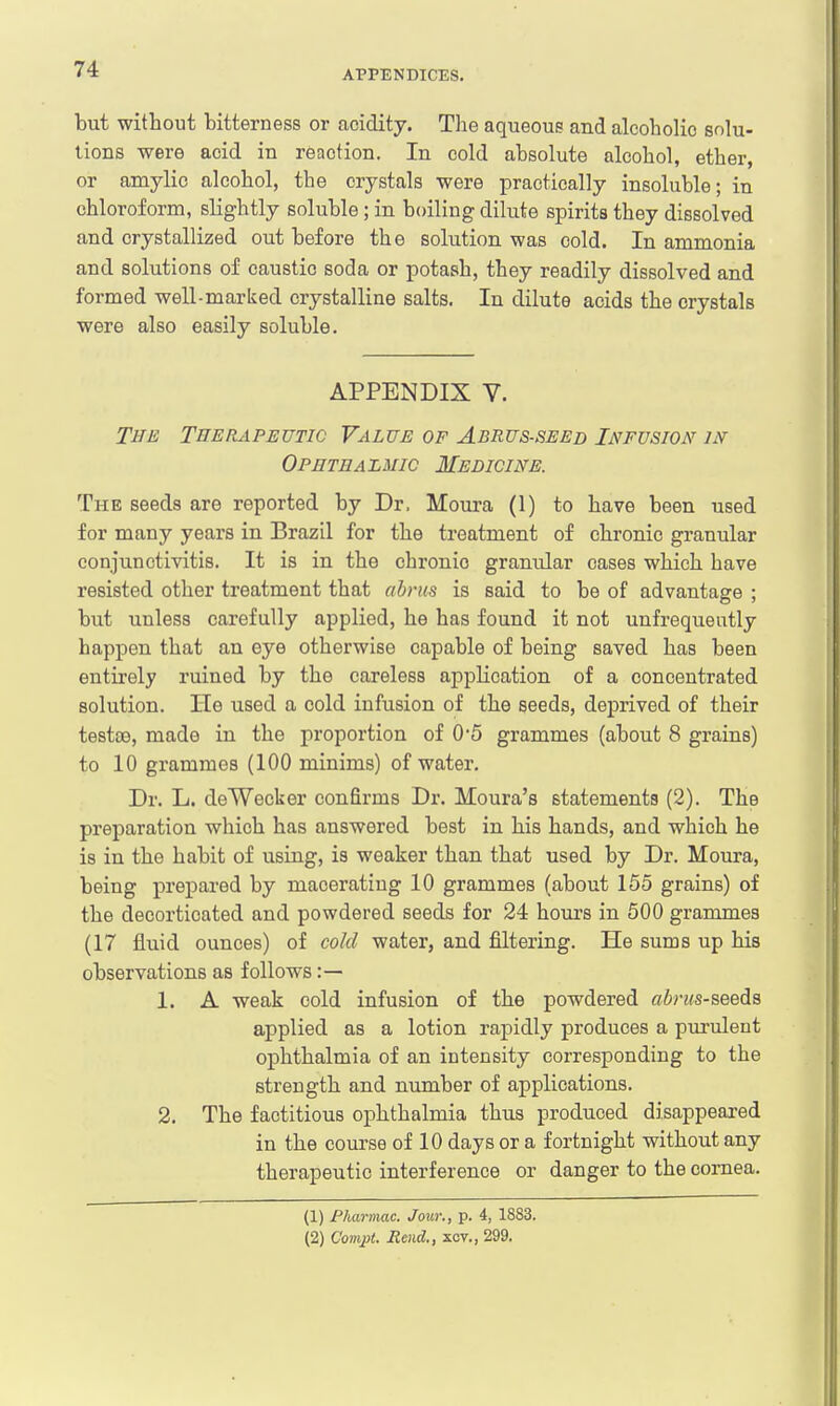 but without bitterness or acidity. The aqueous and alcoholic solu- tions were acid in reaction. In cold absolute alcohol, ether, or amylio alcohol, the crystals were practically insoluble; in chloroform, slightly soluble ; in boiling dilute spirits they dissolved and crystallized out before the solution was cold. In ammonia and solutions of caustic soda or potash, they readily dissolved and formed well-marked crystalline salts. In dilute acids the crystals were also easily soluble. APPENDIX V. The Therapeutic Value of Abrus-seed Infusion in Ophthalmic Medicine. The seeds are reported by Dr, Moura (1) to have been used for many years in Brazil for the treatment of chronic granular conjunctivitis. It is in the chronic granidar cases which have resisted other treatment that abrus is said to be of advantage ; but unless carefully applied, he has found it not unfrequeutly happen that an eye otherwise capable of being saved has been entirely ruined by the careless application of a concentrated solution. He used a cold infusion of the seeds, deprived of their testae, made in the proportion of 0'5 grammes (about 8 grains) to 10 grammes (100 minims) of water. Dr. L. deWecker confirms Dr. Houra's statements (2). The preparation which has answered best in his hands, and which he is in the habit of using, is weaker than that used by Dr. Moura, being prepared by macerating 10 grammes (about 155 grains) of the decorticated and powdered seeds for 24 hours in 500 grammes (17 fluid ounces) of cold water, and filtering. He sums up his observations as follows :— 1. A weak cold infusion of the powdered abrus-seeds applied as a lotion rapidly produces a purulent ophthalmia of an intensity corresponding to the strength and number of applications. 2. The factitious ophthalmia thus produced disappeared in the course of 10 days or a fortnight without any therapeutic interference or danger to the cornea. (1) Pharmac. Jour., p. 4, 1883. (2) Compt. Rend., xcv., 299.