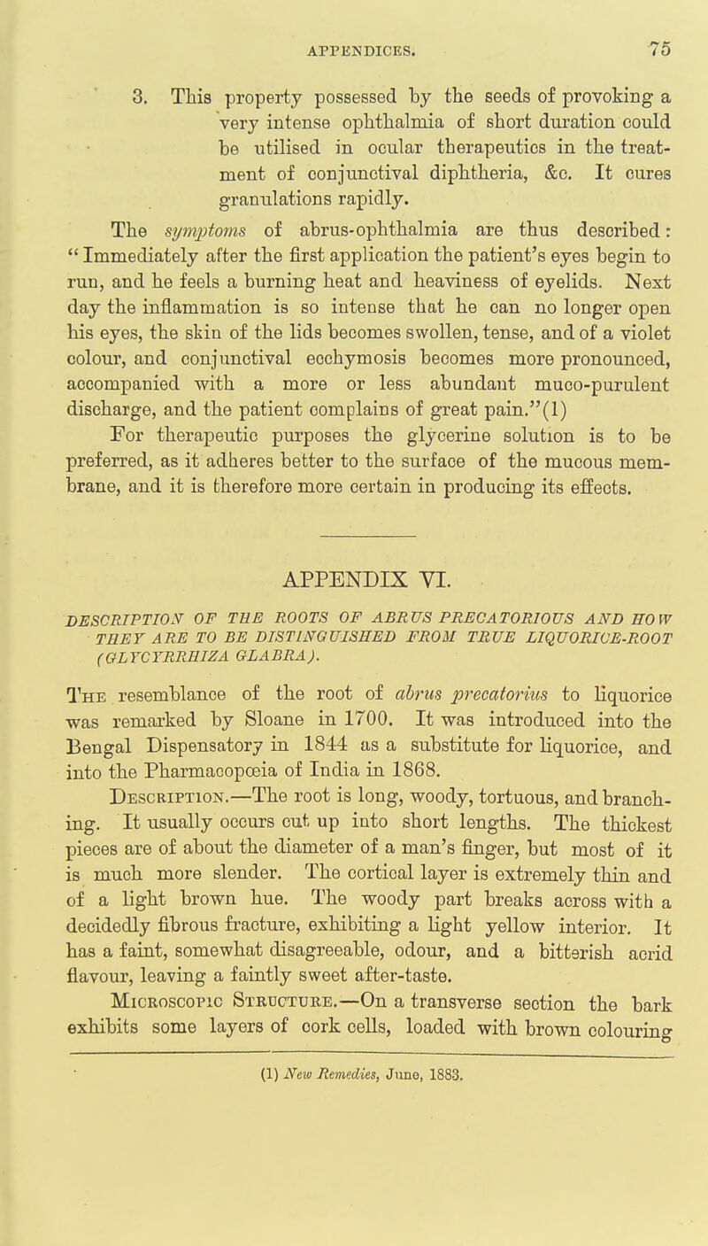 3. This property possessed by the seeds of provoking a very intense ophthalmia of short duration could he utilised in ocular therapeutics in the treat- ment of conjunctival diphtheria, &c. It cures granulations rapidly. The symptoms of abrus-ophthalmia are thus described:  Immediately after the first application the patient's eyes begin to run, and he feels a burning heat and heaviness of eyelids. Next day the inflammation is so intense that he can no longer open his eyes, the skin of the lids becomes swollen, tense, and of a violet colour, and conjunctival ecchymosis becomes more pronounced, accompanied with a more or less abundant muco-purulent discharge, and the patient complains of great pain.(l) For therapeutic purposes the glycerine solution is to be preferred, as it adheres better to the surface of the mucous mem- brane, and it is therefore more certain in producing its effects. APPENDIX VI. DESCRIPTION OF THE ROOTS OF ABRUS PRECATORIOUS AND HOW TREY ARE TO BE DISTINGUISHED FROM TRUE LIQUORICE-ROOT (GLYCYRRMZA GLABRA). The resemblance of the root of abrus precatorius to liquorice was remarked by Sloane in 1700. It was introduced into the Bengal Dispensatory in 1844 as a substitute for liquorice, and into the Pharmacopoeia of India in 1868. Description.—The root is long, woody, tortuous, and branch- ing. It usually occurs cut up into short lengths. The thickest pieces are of about the diameter of a man's finger, but most of it is much more slender. The cortical layer is extremely thin and of a light brown hue. The woody part breaks across with a decidedly fibrous fracture, exhibiting a light yellow interior. It has a faint, somewhat disagreeable, odour, and a bitterish acrid flavour, leaving a faintly sweet after-taste. Microscopic Structure.—On a transverse section the bark exhibits some layers of cork cells, loaded with brown colouring (1) New Remedies, June, 1883.