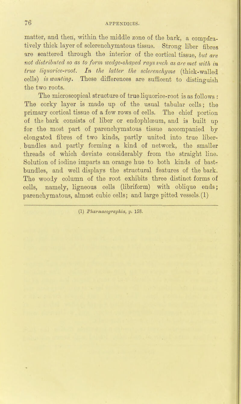 matter, and then, within the middle zone of the bark, a compara- tively thick layer of sclerenchymatous tissue. Strong liber fibres are scattered through the interior of the cortical tissue, but are not distributed so as to form tcedge-shaped rays such as are met with in true liquorice-root. In the latter the sclerenchyme (thick-walled cells) is wanting. These differences are sufficent to distinguish the two roots. The microscopical structure of true liquorice-root is as follows : The corky layer is made up of the usual tabular cells; tbe primary cortical tissue of a few rows of cells. The chief portion of the bark consists of liber or endophlceum, and is built up for the most part of parenchymatous tissue accompanied by elongated fibres of two kinds, partly united into true liber- bundles and partly forming a kind of network, the smaller threads of which deviate considerably from the straight line. Solution of iodine imparts an orange hue to both kinds of bast- bundles, and well displays the structural features of the bark. The woody column of the root exhibits three distinct forms of cells, namely, ligneous cells (libriform) with oblique ends; parenchymatous, almost cubic cells; and large pitted vessels.(1) (1) Bharmacographia, p. 158.