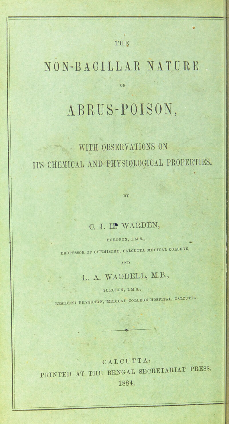 THE. NON-BACILL AR NATURE OF ABRUS-POISON, WITH OBSERVATIONS ON ITS CHEMICAL AND PHYSIOLOGICAL PROPERTIES. C. J. H* WARDEN, BURGEON, I.M.8., PROFESSOR OF CHEMISTRY, CALCUTTA MEDICAL COLLEGE, AND L. A. WADDELL, M.B., RE8IDEN BURGEON, I.M.S., r PHYSICIAN, MEDICAL COLLEGE HOSPITAL. CALCUTTA. CALCUTTA: PRINTED AT THE BENGAL SECRETARIAT 1884.