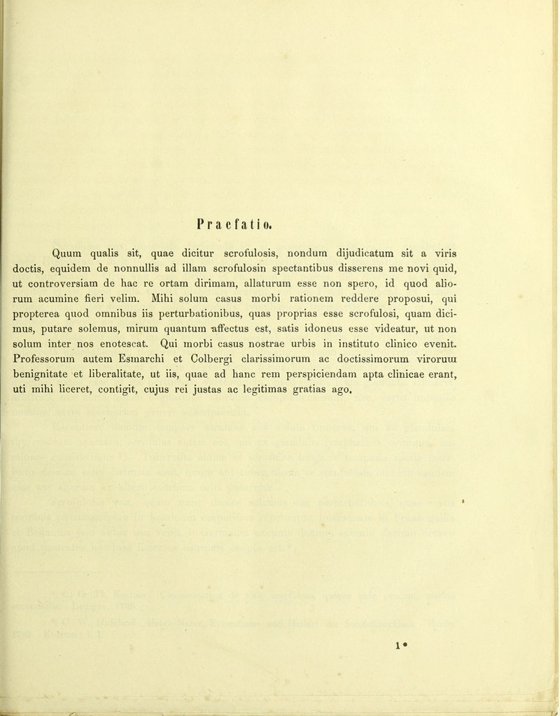 P r a c f a t i 0. Quum qualis sit, quae dicitur scrofulosis, nondum dijudicatum sit a viris doctis, equidem de nonnullis ad illam scrofulosin spectantibus disserens me novi quid, ut controversiam de hac re ortam dirimam, allaturum esse non spero, id quod alio- rum acumine fieri velim. Mihi solum casus morbi rationem reddere proposui, qui propterea quod omnibus iis perturbationibus, quas proprias esse scrofulosi, quam dici- mus, putare solemus, mirum quantum ■affectus est, satis idoneus esse videatur, ut non solum inter nos enotescat. Qui morbi casus nostrae urbis in instituto clinico evenit. Professorum autem Esmarchi et Colbergi clarissimorum ac doctissimorum virorura benignitate et liberalitate, ut iis, quae ad hanc rem perspiciendam apta clinicae erant, uti mihi liceret, contigit, cujus rei justas ac legitimas gratias ago. 1«