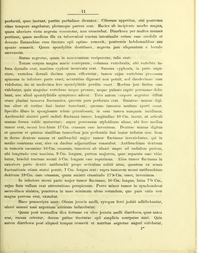 perforati, quae inerant, partim perfudisse dicuntur. Ciborum appetitus, etsi postremo vitae tempore augebatur, plerumque parvus erat. Macies ab incipiente morbo magna, quum uberiore victu aegrota vesceretur, non crescrebat. Diarrhoea per multos menses pertinax, quam medicus ille ex tuberculosi tractus intestinalis ortam esse credidit et decocto Ratannhiae cum tinctura opii optime removit, postremis hebdomadibus sua sponte cessavit. Quum spondylitis destitisset, aegrota jam aliquantum e lectulo surrexerat. Status aegrotae, quum in nosocomium reciperetur, talis erat: Totum corpus magna macie correptum, colunma vertebralis, ubi vertebra in- fima dorsalis erat, maxima cyphosi incurvata erat. Summa cyphosis, in parte supe- riore, vertebra dorsali decima quum elficeretur, tamen cujus vertebrae processus spinosus in inferiore parte esset, accuratius dignosci non potuit, sed duodecimae esse videbatur, ita ut undecima fere spondylitide perdita esset. Morbus jam finitus esse videbatur, quia singulae vertebrae neque pressae, neque pulsato capite percussae dole* bant, nec aliud spondylitidis symptoma aderat. Toto autem corpore aegrotae dilFusi erant plurimi tumores fluctuantes, quorum pars perforata erat. Sinistrae manus digi- tus alter et tertius fusi instar tumebant, quorum tumores multum aperti erant. Specillo illato in spongiosam telam granulosam, in ossa tanien nusquam incidimus. Antibrachii sinistri parti radiali fluctuans tumor, longitudine 10 Cm. inerat, ut articuli manus forma valde mutaretur; supra processum styloideum ulnae, ubi fere medius tumor erat, mensi brachium 17 Cm. crassum esse invenimus. Dextrae manus digitus et quartus et quintus similibus tumoribus jam perforatis fusi instar infiatus erat. Itera in dorso dextrae manus et antibrachii major tumor fluctuans inveniebatur, qui in medio coartatus erat, sive ex duobus adjacentibus constabat. Antibrachium dextrum in tumoris cacumine 16 Cm. crassum, tumorem ab ulnari usque ad radialem partem, ubi longitudo erat maxima, 9 Cm. longum, partem majorem, quae separata esse vide- batur, brachii tractum secuti 5 Cm. longam esse reperimus. Alius tumor fluctuans in exteriore parte dextri antibrachii prope articulum cubiti situs, quantum ex sensu fiuctuationis etiam statui potuit, 7 Cm. longus erat: supra tumorem mensi antibrachium dextrum 19 Cm. esse crassum, quum sinistri crassitudo l^V^Cm. esset, invenimus. In inferiore sterni parte major tumor fluctuans, 10 Cm. longus, latus 7V2 Cm., cujus finis vallum erat attrectatione perspicuum. Porro minor tumor in synchondrosi sacro-iliaca sinistra, praeterea in naso minimum ulcus rotundum, quo pars cutis non magna perrosa erat, exstabat. Haec praescripta sunt: Oleum jecoris aselli, syropus ferri jodati adhibebantur, ulceri summi nasi argentum nitricum inducebatur. Quum post nonnullos dies fortasse ex oleo jecoris aselli diarrhoea, quae antea erat, rursus oriretur, decem guttae tincturae opii simplicis usurpatae sunt. Quia autem diarrhoea post aliquod tempus cessavit et nutritus aegrotae augeri videbatur, 2*