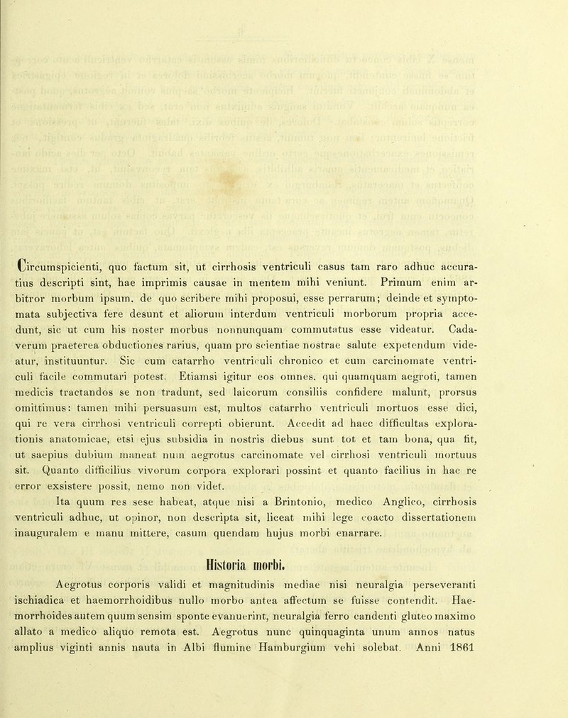 Circumspicienti, quo factum sit, ut cirrhosis ventriculi casus tam raro adhuc accura- tius descripti sint, hae imprimis causae in mentem mihi veniunt. Primum enim ar- bitror morbum ipsum. de quo scribere mihi proposui, esse perrarum; deinde et sympto- mata subjectiva fere desunt et aliorum interdum ventriculi morborum propria acce- dunt, sic ut cum his noster morbus nonnunquam commutatus esse videatur. Cada- verum praeterea obductiones rarius, quain pro seientiae nostrae salute expetendum vide- atur, instituuntur. Sic cum catarrho ventriculi chronico et cum carcinomate ventri- culi facile commutari potest. Etiamsi igitur eos omnes. qui quamquam aegroti, tamen medicis tractandos se non tradunt, sed laicorum consiliis confidere malunt, prorsus omittimus: tamen mihi persuasum est, multos catarrho ventriculi mortuos esse dici, qui re vera cirrhosi ventriculi correpti obierunt. Accedit ad haec difficultas explora- tionis anatomicae, etsi ejus subsidia in nostris diebus sunt tot et tam bona, qua fit, ut saepius dubium maneat num aegrotus carcinomate vel cirrhosi ventriculi mortuus sit. Quanto difficilius vivorum corpora explorari possint et quanto facilius in hac re error exsistere possit, nemo non videt. Ita quum res sese habeat, atque nisi a Brintonio, medico Anglico, cirrhosis ventriculi adhuc, ut opinor, non descripta sit, liceat mihi lege coacto dissertationein inauguralem e manu mittere, casum quendam hujus morbi enarrare. Historia morbi. Aegrotus corporis validi et magnitudinis mediae nisi neuralgia perseveranti ischiadica et haemorrhoidibus nullo morbo antea affectum se fuisse contendit. Hae- morrhoides autem quum sensim sponte evanuerint, neuralgia ferro candenti gluteomaximo allato a medico aliquo remota est. Aegrotus nunc quinquaginta unum annos natus amplius viginti annis nauta in Albi fiumine Hamburgium vehi solebat. Anni 1861