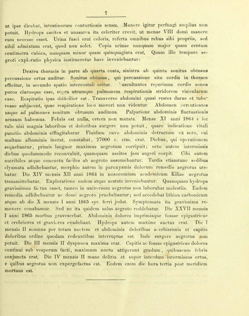 ut ipse dicebat, intestinorum contortionis sensu. Munere igitur perfungi amplius non potuit. Hydrops ascites et anasarca ita celeriter crevit, ut mense VIII domi manere eum necesse esset. Urina fusci erat coloris, referta omnibus rebus sibi propriis, sed nihil admixtum erat, quod non solet. Copia urinae nunquara major quam centum centimetra cubica, nunquam minor quam quinquaginta erat. Quum illo tempore ae- groti exploratio physica institueretur haec inveniebantur: Dextra thoracis in parte ab quarta costa, sinistra ab quinta sonitus obtusus percussione ortus auditur. Sonitus obtusus, qui percussione situ cordis in thorace efficitur, in secundo spatio intercostali oritur. Auscultantes reperimus cordis sonos puros clarosque esse, supi^, utrumque pulmonem respirationis stridorem visicularum esse. Respiratio ipsa difticilior est . Transverso abdomini quasi restes durae et tube rosae subjacent, quae respiratione loco moveri non videntur. Abdomen percutientes usque ad pulmones sonitum obtusum audimus. Palpatione abdominis fiuctuationis sensum habemus. Febris est nulla, cetera non mutata. Mense XI anni 1864 e lec tulo nisi magnis laboribus et doloribus surgere non potuit, quare indicatione vitali punctio abdominis efflagitabatur. Fluidum cavo abdominis detractum ex sero, cui multum albuminis inerat, constabat, 27000 c. ctm. erat. Diebus, qui operationem sequebantur, primis languor maximus aegrotum corripuit; octo autem intermissis diebus quodammodo reconvaluit, quamquam ascites jam augeri coepit, Cibi autem nutribiles atque concoctu faciles ab aegroto assumebantur. Tardis etiamtunc sedibus cJysmata adhibebantur, morphio autem in paroxysmis dolovum remedio aegrotus ute- batur. Die XIV mensis XII anni 1864 in nosocomium academicum Kiliae aegrotus transmittebatur. Exploratione eadem atque aestate inveniebantur. Quamquam hydrops gravissimus factus esset, tamen in universum aegrotus non laborabat molestiis. Eadem remedia adhibebantur ac domi aegroto praebebantur; sed accedebat lithion carbonicum atque ab die X mensis 1 anni 1865 syr. ferri jodat. Symptomata ita gravissima re- movere conabamur. Sed ne ita quidem salus aegroto reddebatur. Die XXVII mensis I anni 1865 morbus gravescebat. Abdominis dolores imprimisque fossae epigastricae et crebriores et graviores evadebant. Hydrops autem maxime auctus erat. Die I mensis II soinnus per totam noctem et abdominis doloribus acerbissimis et capitis doloribus ordine quodam redeuntibus interruptus est. Inde surgere aegrotus non potuit. Die III mensis II dyspnoea maxima erat. Capitis ac fossae epigastricae dolores continui sub vesperum facti, maximum noctu attigerunt gradum, quibuscum febris conjuncta erat. Die IV mensis II mane deliria et sopor interdum intermissus ortus, e quibus aegrotus non expergefactus est. Eodem enim die hora tertia post meridiem mortuus est.