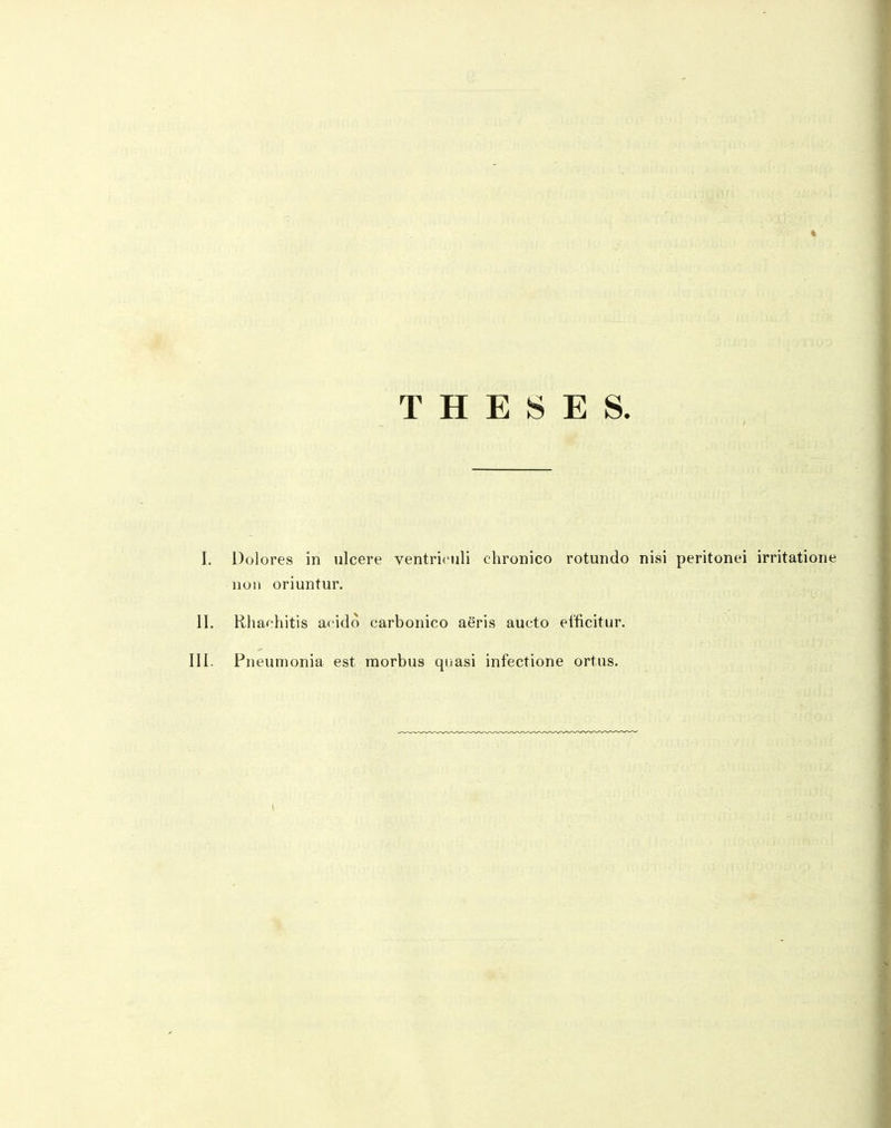 T H E S E S. > I. Dolores in ulcere ventriculi chronico rotundo nisi peritonei irritatione non oriuntur. II. Bhachitis acido carbonico aeris aucto eificitur. III. Pneumonia est raorbus quasi infectione ortus.