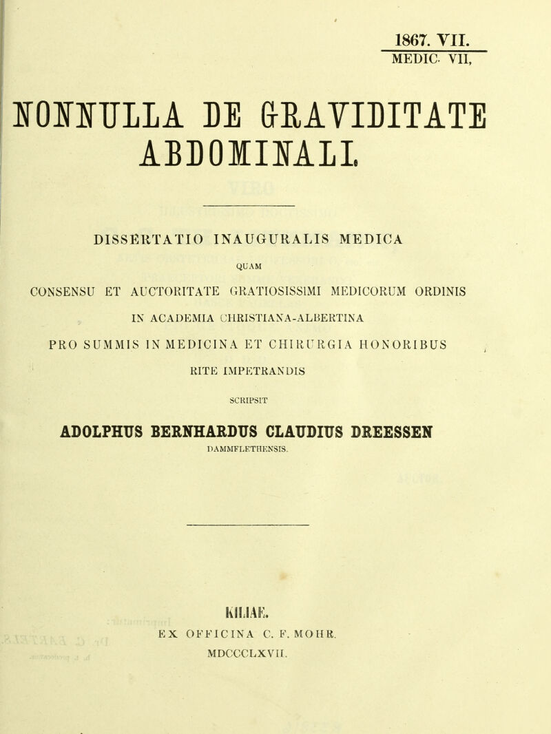 1867. YII MEDIC VII, irOIinjLIA M GMVIDITATE ABBOirilfAIL DISSERTATIO INAUGURALIS MEDICA QUAM CONSENSU ET AUCTORITATE GKATIOSISSIMI MEDICORUM ORDINIS IN ACADEMIA CHRISTIANA-ALBERTINA PRO SUMMIS IN MEDICINA ET CHIRURGIA HONORIBUS ' RITE IMPETRANDIS SCRIPSIT ABOLFHUS BERNHARDUS GLAUBmS BREESSEN DAMMFLETHKNSIS. KilJAE. EX OFFICINA C. F. MOHR. MDCCCLXVH.