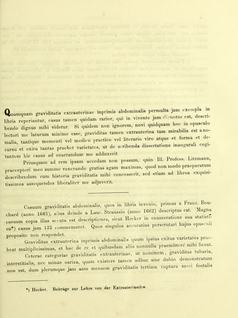 Quamquam grayiditatis extrauterinae inprimis abdon.inalis permulta ja,„ «e,„pla m libris reperiantur, oasus ta.nen quidam rarior, qui in vivente jam d:.„ot„s est, desen- bendo dignus mihi videtur. Si quidem „o„ ignore.n, novi quidquam hoc ,n opusculo lectori me laturum mi„i.„e esse, graviditas tamen extrauterina tam m,rab,l,s est ano- malia, tautique momenti vel medieo practico vel Hterario viro atque et forma et de- cursu et exitu tantas praebet varietates, ut de scribenda dissertat,one maugural, cog,- tantem hic casus ad enarrandum me adduxerit. Priusquam ad rem ipsam accedam non possum, qu,n 111. Profess. L.fzmann, praeceptori meo summe venerando gratias agam maxi,„as, quod non ,„odo praeparatum describendum cu,„ historia graviditatis mihi concesserit, sed etiam ad hbros exqu,s,. tissimos asscquendos libeValiter me adjuverit. Casuum graviditatis abdo,ni„alis, quos i„ libris invenio, primus a Frauc Bou- chard (anno 1661), alius deinde a Laur. Straussio (anno 1662) descriptus est. Magna casuum copia iUas secuta est descriptiones, sicut Hecker in enu,„erat,o„e sua stat.s ,- ca») casus jam 132 commemoret. Quos singulos accuratius perscrutar, hujus opus. uh proposito nori respondet. . Graviditas extrauterina inprimis abdominalis quum ips,us ex.tus var>etates prae- beat multiplicissimas, et hac de re et quibusdam aliis nonnuUa praemittere ,mh, hceat. Ceterae categoriae graviditatis extrauterinae, ut nominem, grav,d,tas tubar,a, interstitiahs, „ec minus oarica, quam existere tame„ adhuc sine duhio deu.onstratum no„ est, dum plerumque jam ante meusem graviditatis tert,um ruptura sacc, foetahs ») Hecker. Beitrage zur Lehre von der Eitrauterinsoh